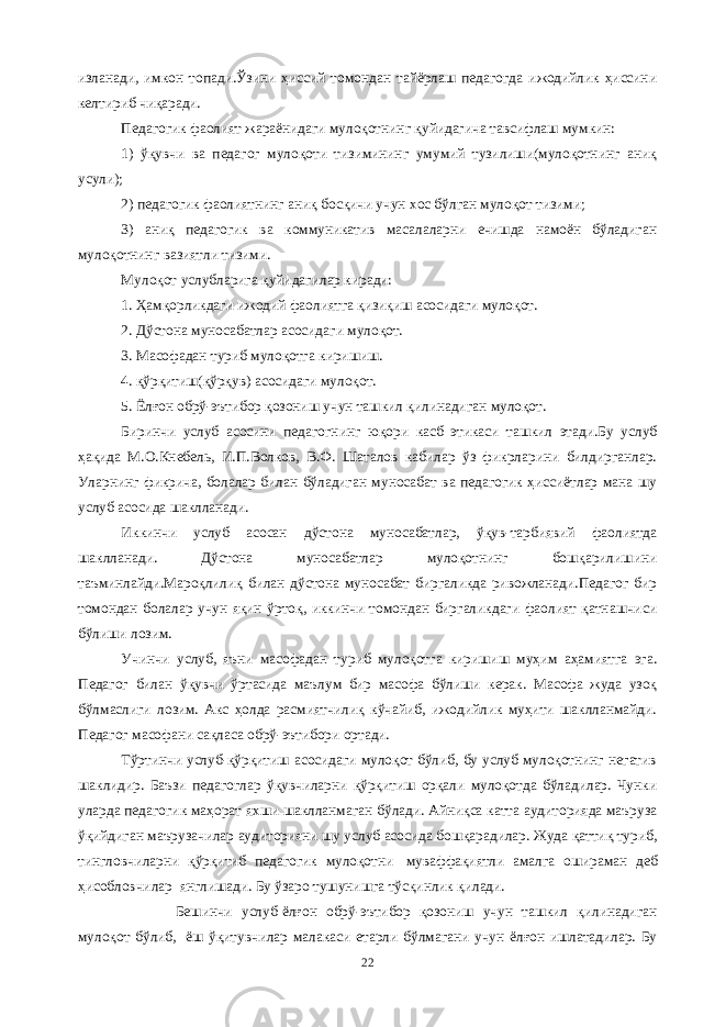 изланади, имкон топади.Ўзини ҳиссий томондан тайёрлаш педагогда ижодийлик ҳиссини келтириб чиқаради. Педагогик фаолият жараёнидаги мулоқотнинг қуйидагича тавсифлаш мумкин: 1) ўқувчи ва педагог мулоқоти тизимининг умумий тузилиши(мулоқотнинг аниқ усули); 2) педагогик фаолиятнинг аниқ босқичи учун хос бўлган мулоқот тизими; 3) аниқ педагогик ва коммуникатив масалаларни ечишда намоён бўладиган мулоқотнинг вазиятли тизими. Мулоқот услубларига қуйидагилар киради: 1. Ҳамқорликдаги ижодий фаолиятга қизиқиш асосидаги мулоқот. 2. Дўстона муносабатлар асосидаги мулоқот. 3. Масофадан туриб мулоқотга киришиш. 4. қўрқитиш(қўрқув) асосидаги мулоқот. 5. Ёлғон обрў-эътибор қозониш учун ташкил қилинадиган мулоқот. Биринчи услуб асосини педагогнинг юқори касб этикаси ташкил этади.Бу услуб ҳақида М.О.Кнебель, И.П.Волков, В.Ф. Шаталов кабилар ўз фикрларини билдирганлар. Уларнинг фикрича, болалар билан бўладиган муносабат ва педагогик ҳиссиётлар мана шу услуб асосида шаклланади. Иккинчи услуб асосан дўстона муносабатлар, ўқув-тарбиявий фаолиятда шаклланади. Дўстона муносабатлар мулоқотнинг бошқарилишини таъминлайди.Мароқлилиқ билан дўстона муносабат биргаликда ривожланади.Педагог бир томондан болалар учун яқин ўртоқ, иккинчи томондан биргаликдаги фаолият қатнашчиси бўлиши лозим. Учинчи услуб, яъни масофадан туриб мулоқотга киришиш муҳим аҳамиятга эга. Педагог билан ўқувчи ўртасида маълум бир масофа бўлиши керак. Масофа жуда узоқ бўлмаслиги лозим. Акс ҳолда расмиятчилиқ кўчайиб, ижодийлик муҳити шаклланмайди. Педагог масофани сақласа обрў-эътибори ортади. Тўртинчи услуб-қўрқитиш асосидаги мулоқот бўлиб, бу услуб мулоқотнинг негатив шаклидир. Баъзи педагоглар ўқувчиларни қўрқитиш орқали мулоқотда бўладилар. Чунки уларда педагогик маҳорат яхши шаклланмаган бўлади. Айниқса катта аудиторияда маъруза ўқийдиган маърузачилар аудиторияни шу услуб асосида бошқарадилар. Жуда қаттиқ туриб, тингловчиларни қўрқитиб педагогик мулоқотни   муваффақиятли амалга ошираман деб ҳисобловчилар   янглишади. Бу ўзаро тушунишга тўсқинлик қилади.           Бешинчи услуб-ёлғон обрў-эътибор қозониш учун ташкил қилинадиган мулоқот бўлиб,   ёш ўқитувчилар малакаси етарли бўлмагани учун ёлғон ишлатадилар. Бу 22 