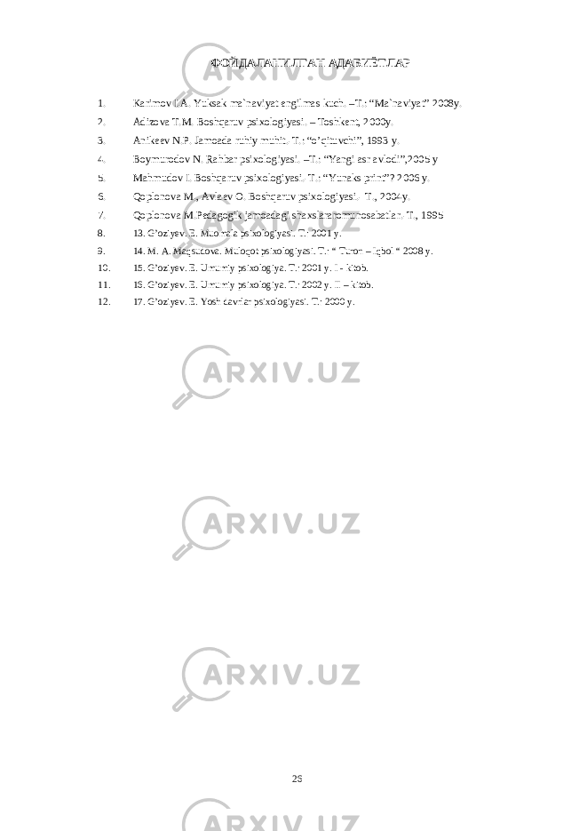 ФОЙДАЛАНИЛГАН АДАБИЁТЛАР 1. Kаrimоv I.А. Yuksаk mа`nаviyat еngilmаs kuch. –T.: “Mа`nаviyat” 2008y. 2. Аdizоvа T.M. Bоshqаruv psixоlоgiyasi. – Tоshkеnt, 2000y. 3. Аnikееv N.P. Jаmоаdа ruhiy muhit.-T.: “o’qituvchi”, 1993 y. 4. Bоymurоdоv N. Rаhbаr psixоlоgiyasi. –T.: “Yangi аsr аvlоdi”,2005 y 5. Mаhmudоv I. Bоshqаruv psixоlоgiyasi.-T.: “Yunaks print”? 2006 y. 6. Qоplоnоvа M., Аvlаеv О. Bоshqаruv psixоlоgiyasi.- T., 2004y. 7. Qоplоnоvа M.Pеdаgоgik jаmоаdаgi shаxslаrаrоmunоsаbаtlаr.-T., 1995 8. 13. G’oziyev. E. Muomala psixologiyasi. T.: 2001 y. 9. 14. M. A. Maqsudova. Muloqot psixologiyasi. T.: “ Turon – Iqbol “ 2008 y. 10. 1 5 . G’oziyev. E. Umumiy psixologiya. T.: 2001 y. I - kitob. 11. 1 6 . G’oziyev. E. Umumiy psixologiya. T.: 2002 y. II – kitob. 12. 1 7 . G’oziyev. E. Yosh davrlar psixologiyasi. T.: 2000 y. 26 