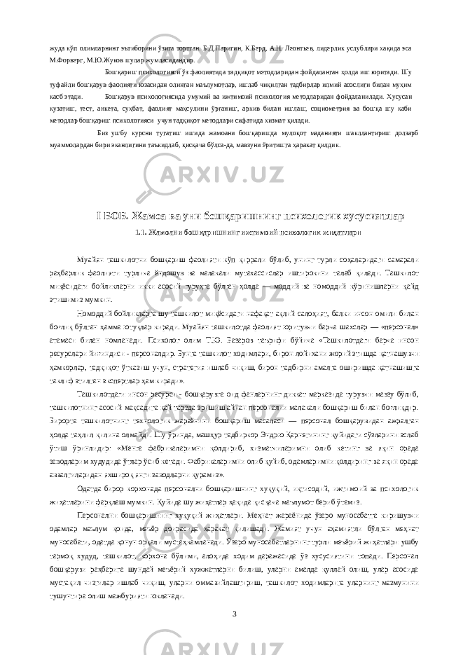 жуда кўп олимларнинг эътиборини ўзига тортган. Б.Д.Паригин, К.Берд, А.Н. Леонтьев, лидерлик услублари хақида эса М.Форверг, М.Ю.Жуков шулар жумласидандир. Бошқариш психологияси ўз фаолиятида тадқиқот методларидан фойдаланган ҳолда иш юритади. Шу туфайли бошқарув фаолияти юзасидан олинган маълумотлар, ишлаб чиқилган тадбирлар илмий асослиги билан муҳим касб этади. Бошқарув психологиясида умумий ва ижтимоий психология методларидан фойдаланилади. Хусусан кузатиш, тест, анкета, суҳбат, фаолият маҳсулини ўрганиш, архив билан ишлаш, социометрия ва бошқа шу каби методлар бошқариш психологияси учун тадқиқот методлари сифатида хизмат қилади. Биз ушбу курсни тугатиш ишида жамоани бошқаришда мулоқот маданияти шакллантириш долзарб муаммолардан бири эканлигини таъкидлаб, қисқача бўлса-да, мавзуни ёритишга ҳаракат қилдик. I БОБ. Жамоа ва уни бошқаришнинг психологик хусусиятлар 1.1. Жамоани бошқаришнинг ижтимоий психологик жиҳатлари Муайян ташкилотни бошқариш фаолияти кўп қиррали бўлиб, унинг турли соҳаларидаги самарали раҳбарлик фаолияти турлича ёндошув ва малакали мутахассислар иштирокини талаб қилади. Ташкилот миқёсидаги бойликларни икки асосий гуруҳга бўлган ҳолда — моддий ва номоддий кўринишларни қайд этишимиз мумкин. Номоддий бойликларга шу ташкилот миқёсидаги нафақат ақлий салоҳият, балки инсон омили билан боғлиқ бўлган ҳамма ютуқлар киради. Муайян ташкилотда фаолият юритувчи барча шахслар — «персонал» атамаси билан номланади. Психолог олим Т.Ю. Базаров таърифи бўйича «Ташкилотдаги барча инсон ресурслари йиғ индиси - персоналдир. Бунга ташкилот ходимлари, бирон лойихани жорий этишда қ атнашувчи ҳ амкорлар, тад қ и қ от ў тказиш учун, стратегия ишлаб чи қ иш, бирон тадбирни амалга оширишда қ атнашишга таклиф этилган экспертлар ҳ ам киради». Ташкилотдаги инсон ресурси - бошқарувга оид фанларнинг диккат марказида турувчи мавзу бўлиб, ташкилотнинг асосий мақсадига қай тарзда эришиш айнан персоналии малакали бошқариш билан боғлиқдир. Бирорта ташкилотнинг технологик жараёнини бошқариш масаласи — персонал бошқарувидан ажралган ҳолда таҳлил қилина олмайди. Шу ўринда, машҳур тадбиркор Эндрю Қарнегининг қуйидаги сўзларини эслаб ўтиш ўринлидир: «Менга фабрикаларимни қолдириб, хизматчиларимни олиб кетинг ва яқин орада заводларим худудида ўтлар ўсиб кетади. Фабрикаларимни олиб қуйиб, одамларимни қолдиринг ва яқин орада аввалгиларидан яхшироқ янги заводларни қурамиз». Одатда бирор корхонада персонални бошқаришнинг хуқуқий, иқтисодий, ижтимоий ва психологик жиҳатларини фарқлаш мумкин. Қуйида шу жиҳатлар ҳақида қисқача маълумот бериб ўтамиз. Персонални бошқаришнинг хуқуқий жиҳатлари. Меҳнат жараёнида ўзаро муносабатга киришувчи одамлар маълум қоида, меъёр доирасида ҳаракат қилишади. Жамият учун аҳамиятли бўлган меҳнат муносабати, одатда қонун орқали мустаҳкамланади. Ўзаро муносабатларнинг турли меъёрий жиҳатлари ушбу тармоқ худуд, ташкилот, корхона бўлими, алоҳида ходим даражасида ўз хусусиятини топади. Персонал бошқаруви раҳбарига шундай меъёрий хужжатларни билиш, уларни амалда қуллай олиш, улар асосида мустақил чизгилар ишлаб чиқиш, уларни оммавийлаштириш, ташкилот ходимларига уларнинг мазмунини тушунтира олиш мажбурияти юкланади. 3 