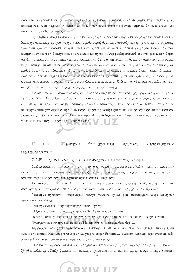 деярли бир хил самарасини таъминлайди, аммо гуруҳ аъзолари демократик услуб қўлланганда ишдан кўпроқ қониқадилар. Агар ходимнинг ишдан қониқиши мотивация омили сифатида қаралса, бу жуда аҳамиятли мезон эканлиги кўзга ташланади. Кўп адабиётларда анъанавий уч раҳбарлик услубига баҳо беришда либерал услуб энг самарасиз ёки бошқарув мақсадларидан узоқ турувчи восита деб, таъриф берилади. Аммо бундай фикрга жиддий эътирозлар билдириш мумкин. Тажриба ва кузатишларнинг кўрсатишича, либерал бошқарув услуби айрим холларда самарали натижага олиб келувчи воситага айланиши мумкин. Агар раҳбар атайлаб ва онгли равишда либерал услубни танласа, онгли равишда ходимга масъулиятни ўзига олиш имконини берса, бу ходим ҳулқини жамоа орқали бошқариш каби юксак маҳорат белгиси бўлиши мумкин. Агар ўхшатиш қилсак авторитар бошқарувда раҳбар факат ўз ўринбосарлари билан мулоқотда бўлади ва маъмурий чоралар билан чекланиб қолади, демократик бошқаришда раҳбарнинг жамоа билан бевосита муносабат ўрнатиши кўзатилади. Либерал услуб эса ходимни, жамоани жонлантириш орқали бошқариш демакдир. Либерал услубда ходим раҳбар кетидан эмас, балки жамоа оркасидан боради ва гуруҳга мос келишга интилади. Жамоа фаоллиги корхона мақсадларига мос равишда бораётган шароитда, гуруҳ масъулиятни ўзига олиб ташаббус кўрсатаётган пайтда унинг фаолиятига аралашмаслик ва ходимни гуруҳ ҳаёти оғушига киритиб қўйиш, балки энг мақбул бошқарув бўлиб ҳисобланади. Онгли равишда олиб борилган либерал бошқарув услуби ўта мураккаб бўлиб, бу жараёнда раҳбар мақбул йўл танланишида барча фаолликни жамоага топширади, раҳбарнинг вазифаси тўғри мақсадни кўрсатиб бериши эмас, балки шу мақсад гуруҳ томонидан танланиши учун шароит яратишдан иборат бўлади. II БОБ. Жамоани бошқаришда мулоқот маданиятини шакллантириш 2.1.Бошқарув мулоқотининг хусусияти ва босқичлари. Раҳбар фаолиятининг асосий қисмини мулоқот жараёни ташкил этади. Қабул қилинган қарорнинг ижросини таъминлаш, ходимлар ва ташкилот фаолиятини ташкил этиш, назорат ва ходимлар фаолиятини рағбатлантириш жараёнлари ҳам мулоқот орқали амалга оширилади. Психология фанида шахсий ва иш юзасидан мулоқот турлари фарқ қилади. Ушбу матнда асосан иш юзасидан бўладиган мулоқот табиати ва уни шакллантириш имкониятлари ҳақида тўхталиб ўтамиз. Бошқарув мулоқоти - ходимларни маълум томонга йуналтириш ма қс адидаги ўзаро маълумот алмашинуви жараёнидир Бошқарув мулоқоти қуйидагиларда намоён бўлади: Бўйруқ ва топшириқ у затиш, ходимга у ёки бу маслаҳатни бериш; Вазифа, топширик қандай адо этилганлиги ҳақида «қайта алоқа», яъни ҳисоботни қабул қилиш; Итоатдаги ходимларга вазифа қандай бажарилганлиги ҳа қ ида баҳо бериш. Мулоқотни моҳирона олиб борувчи раҳбарда ўз вазифаларини самарали тарзда таш к ил этиш имконияти оилади. Ходимларга таъсир этиш, уларга ғайрат бағишлаш, ташкилот мақсади сари ета қ лаш каби ташкилий вазифалар ҳам малакали мулоқот орқали таъминланади. Раҳбарнинг мулоқот малакасини ифодаловчи асосий жиҳат унинг мулоқот сохдсидаги фаоллиги бўлиб ҳисобланади. Ушбу фаолликнинг мақсадга йуналганлиги, англанган тарзда ва эркин ижро этилиши 9 