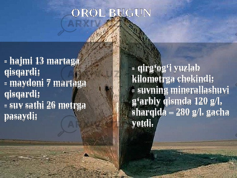 - hajmi 13 martaga qisqardi; - maydoni 7 martaga qisqardi; - suv sathi 26 metrga pasaydi; - hajmi 13 martaga qisqardi; - maydoni 7 martaga qisqardi; - suv sathi 26 metrga pasaydi; - qirg‘og‘i yuzlab kilometrga chekindi; - suvning minerallashuvi g‘arbiy qismda 120 g/l, sharqida – 280 g/l. gacha yetdi. - qirg‘og‘i yuzlab kilometrga chekindi; - suvning minerallashuvi g‘arbiy qismda 120 g/l, sharqida – 280 g/l. gacha yetdi. OROL BUGUN 