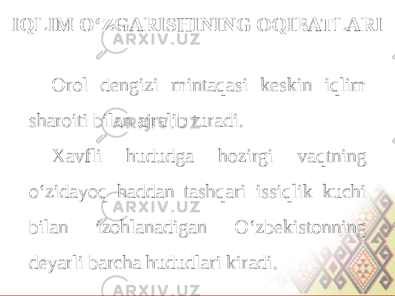 IQLIM O‘ZGARISHINING OQIBATLARI Orol dengizi mintaqasi keskin iqlim sharoiti bilan ajralib turadi. Xavfli hududga hozirgi vaqtning o‘zidayoq haddan tashqari issiqlik kuchi bilan izohlanadigan O‘zbekistonning deyarli barcha hududlari kiradi. 