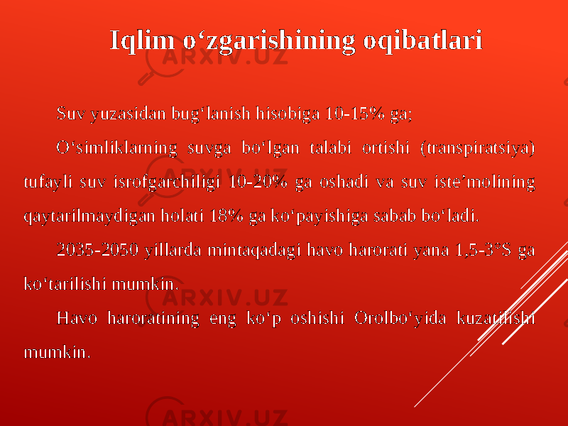 Iqlim o‘zgarishining oqibatlari Suv yuzasidan bug‘lanish hisobiga 10-15% ga; O‘simliklarning suvga bo‘lgan talabi ortishi (transpiratsiya) tufayli suv isrofgarchiligi 10-20% ga oshadi va suv iste’molining qaytarilmaydigan holati 18% ga ko‘payishiga sabab bo‘ladi. 2035-2050 yillarda mintaqadagi havo harorati yana 1,5-3°S ga ko‘tarilishi mumkin. Havo haroratining eng ko‘p oshishi Orolbo‘yida kuzatilishi mumkin. 