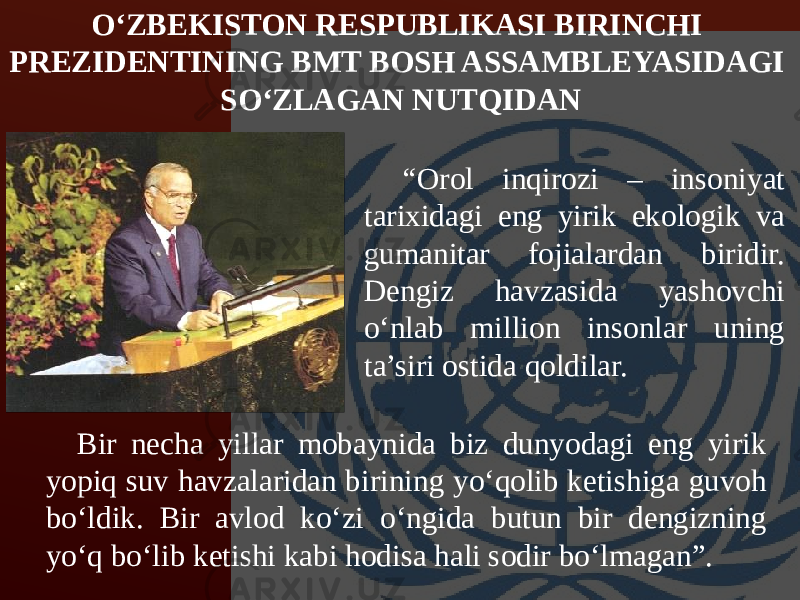 “ Orol inqirozi – insoniyat tarixidagi eng yirik ekologik va gumanitar fojialardan biridir. Dengiz havzasida yashovchi o‘nlab million insonlar uning ta’siri ostida qoldilar.O‘ZBEKISTON RESPUBLIKASI BIRINCHI PREZIDENTINING BMT BOSH ASSAMBLEYASIDAGI SO‘ZLAGAN NUTQIDAN   Bir necha yillar mobaynida biz dunyodagi eng yirik yopiq suv havzalaridan birining yo‘qolib ketishiga guvoh bo‘ldik. Bir avlod ko‘zi o‘ngida butun bir dengizning yo‘q bo‘lib ketishi kabi hodisa hali sodir bo‘lmagan”. 