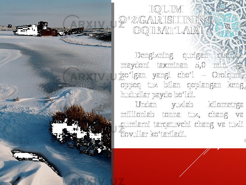 Dengizning qurigan qismida maydoni taxminan 5,0 mln. ga bo‘lgan yangi cho‘l – Orolqum, oppoq tuz bilan qoplangan keng hududlar paydo bo‘ldi. Undan yuzlab kilometrga millionlab tonna tuz, chang va qumlarni tarqatuvchi chang va tuzli dovullar ko‘tariladi. IQLIM O‘ZGARISHINING OQIBATLARI 