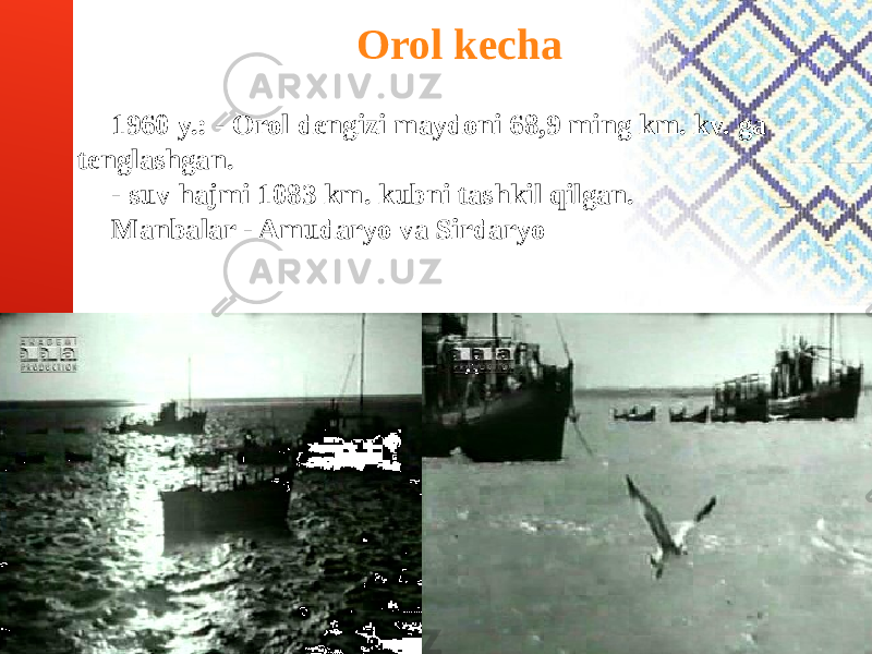 Orol kecha 1960 y.: - Orol dengizi maydoni 68,9 ming km. kv. ga tenglashgan. - suv hajmi 1083 km. kubni tashkil qilgan. Manbalar - Amudaryo va Sirdaryo 