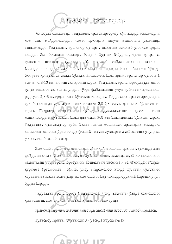 Гидравлик транспортер Консерва саноатида гидравлик транспортерлар кўп вақтда томатларни хом ашё майдончасидан томат цехидаги ювучи мошинага узатишда ишлатилади. Гидравлик транспортер ариқ шаклини эслатиб уни темирдан, ғишдан ёки бетондан ясалади. Улар 4 бурчаг, 3-бурчаг, ярим доира ва трапеция шаклида қурилади У хом-ашё майдончасининг юзасини баландлигига қараб хом-ашё киритиладиган тарафга ё нишабланган бўлади ёки унга кутарилган ҳолда бўлади. Нишаблик баландлиги транспортернинг 1 пог. м га 8-12 мм ни ташкил қилиш керак. Гидравлик транспортерларда ишни туғри ташкил қилиш ва ундан тўғри фойдаланиш учун тубининг қияланиш радиуси 2,5-3 метрдан кам бўлмаслиги керак. Гидравлик транспортерларга сув берилганда сув оқимининг тезлиги 2,0-2,5 м/сек дан кам бўлмаслиги керак. Гидротранспортернинг тубидаги думолоқлашган қисми ювиш мошинасидаги сув юзаси баландлигидан 200 мм баландликда бўлиши керак. Гидравлик транспортер туби билан ювиш мошинаси орасидаги масофага канализацион люк ўрнатилади (тошиб чиққан сувларни оқиб кетиши учун) ва усти сетка билан ёпилади Хом-ашёни қабул қилингандан сўнг қайта ишлаш цехига киритшда ҳам фойдаланилади. Хом-ашёни оқим буйлаб тезлик асосида оқиб кетмаслигини таъминлаш учун транспортернинг бошланғич қисмига 2 та чўмичдан иборат қурилма ўрнатилган бўлиб, улар гидрожелоб ичида сувнинг тулқинли харакатини юзага келтиради ва хом-ашёни бир текисда сурилиб бориши учун ёрдам беради. Гидравлик транспортер (гидрожелоб ) бир вақтнинг ўзида хом-ашёни ҳам ташиш, ҳам бирламчи ювиш ҳизматини бажаради. Транспортернинг техник тавсифи хисоблаш асосида ишлаб чиқилади. Транспортернинг кўриниши 3 - расмда кўрсатилган. 