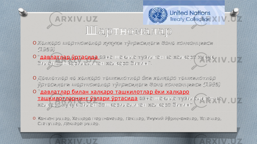 Шартномалар O Халқаро шартномалар ҳуқуқи тўғрисидаги Вена конвенцияси (1969) O &#34; давлатлар ўртасида ёзма шаклда тузилган ва халқаро ҳуқуқ билан бошқариладиган халқаро битим“. O Давлатлар ва халқаро ташкилотлар ёки халқаро ташкилотлар ўртасидаги шартномалар тўғрисидаги Вена конвенцияси (1986) O “ давлатлар билан халқаро ташкилотлар ёки халқаро ташкилотларнинг ўзлари ўртасида ёзма шаклда тузиладиган ва халқаро ҳуқуқ билан бошқариладиган халқаро битим” O Конвенциялар, Халқаро шартномалар, Пактлар, Умумий йўриқномалар, Уставлар, Статутлар, Декларациялар. 