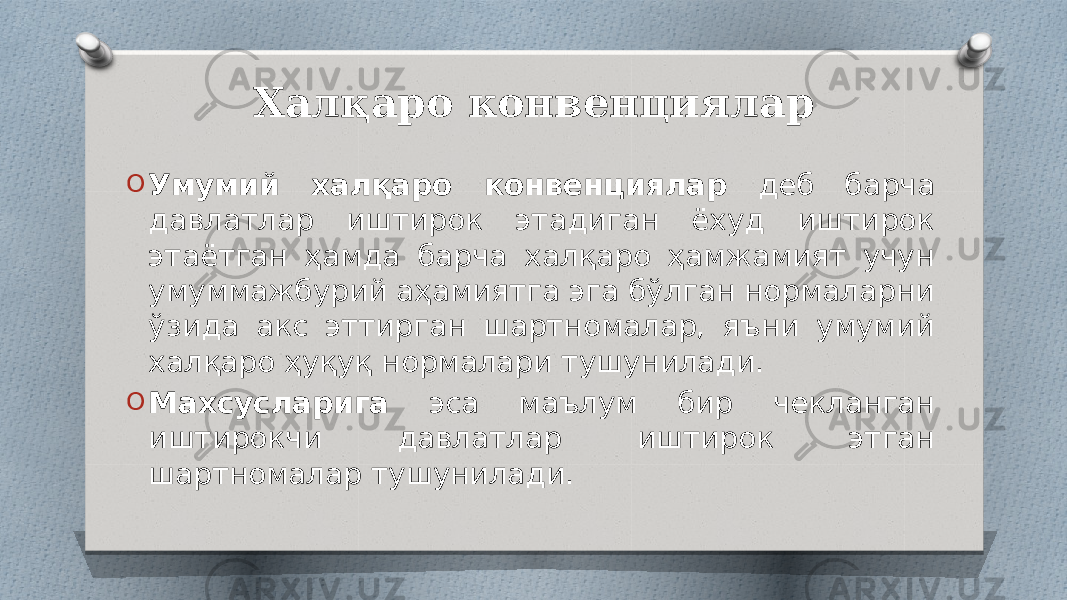 Халқаро конвенциялар O Умумий халқаро конвенциялар деб барча давлатлар иштирок этадиган ёхуд иштирок этаётган ҳамда барча халқаро ҳамжамият учун умуммажбурий аҳамиятга эга бўлган нормаларни ўзида акс эттирган шартномалар, яъни умумий халқаро ҳуқуқ нормалари тушунилади. O Махсусларига эса маълум бир чекланган иштирокчи давлатлар иштирок этган шартномалар тушунилади. 