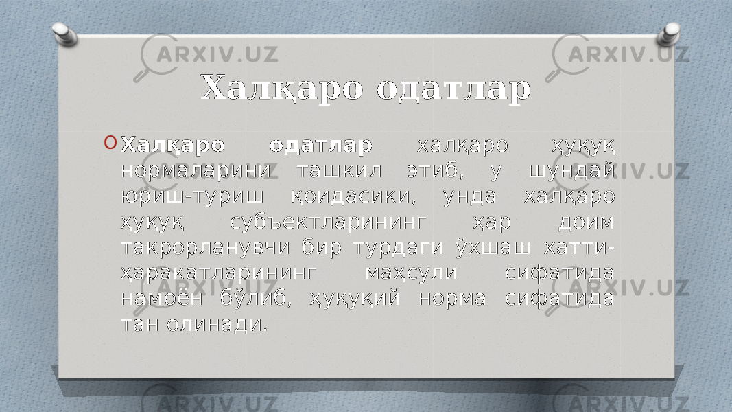 Халқаро одатлар O Халқаро одатлар халқаро ҳуқуқ нормаларини ташкил этиб, у шундай юриш-туриш қоидасики, унда халқаро ҳуқуқ субъектларининг ҳар доим такрорланувчи бир турдаги ўхшаш хатти- ҳаракатларининг маҳсули сифатида намоён бўлиб, ҳуқуқий норма сифатида тан олинади. 