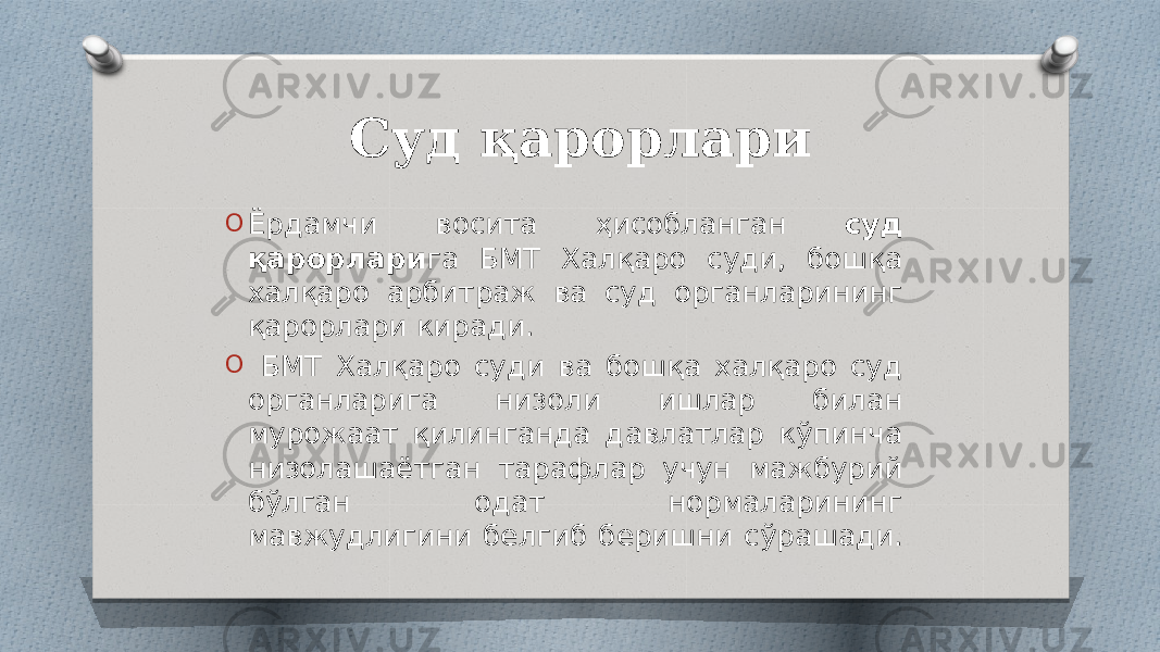 Суд қарорлари O Ёрдамчи восита ҳисобланган суд қарорлари га БМТ Халқаро суди, бошқа халқаро арбитраж ва суд органларининг қарорлари киради. O БМТ Халқаро суди ва бошқа халқаро суд органларига низоли ишлар билан мурожаат қилинганда давлатлар кўпинча низолашаётган тарафлар учун мажбурий бўлган одат нормаларининг мавжудлигини белгиб беришни сўрашади. 