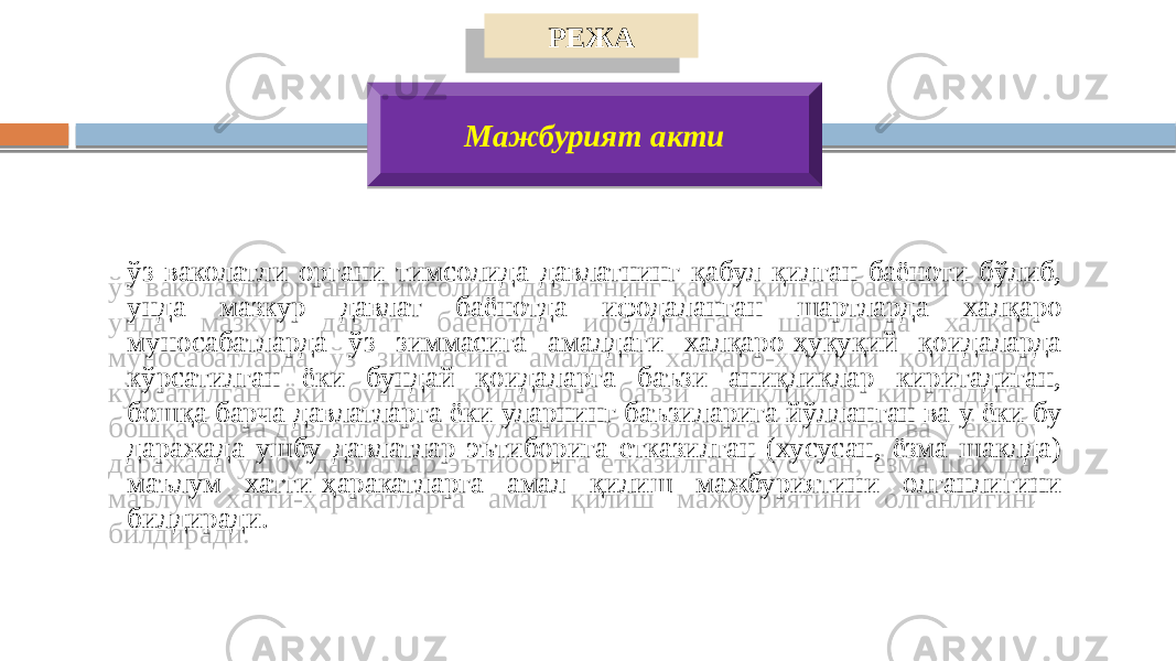 РЕЖА Мажбурият акти ўз ваколатли органи тимсолида давлатнинг қабул қилган баёноти бўлиб, унда мазкур давлат баёнотда ифодаланган шартларда халқаро муносабатларда ўз зиммасига амалдаги халқаро-ҳуқуқий қоидаларда кўрсатилган ёки бундай қоидаларга баъзи аниқликлар киритадиган, бошқа барча давлатларга ёки уларнинг баъзиларига йўлланган ва у ёки бу даражада ушбу давлатлар эътиборига етказилган (хусусан, ёзма шаклда) маълум хатти-ҳаракатларга амал қилиш мажбуриятини олганлигини билдиради. 20 14 2B3907 090B 0A090B 2A 0C062E04 1C02 0A 0C0D 