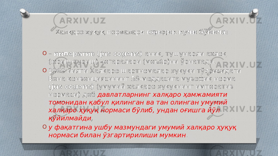 Халқаро ҳуқуқ нормалари юридик кучи бўйича: O – императив (jus cogens) аниқ, тушунарли ахлоқ (юриш-туриш) чегаралари (меъёр)ни ўрнатади. O 1969 йилги Халқаро шартномалар ҳуқуқи тўғрисидаги Вена конвенциясининг 58-моддасига мувофиқ норма (jus cogens) (умумий халқаро ҳуқуқнинг императив нормаси) деб давлатларнинг халқаро ҳамжамияти томонидан қабул қилинган ва тан олинган умумий халқаро ҳуқуқ нормаси бўлиб, ундан оғишга йўл қўйилмайди , O у фақатгина ушбу мазмундаги умумий халқаро ҳуқуқ нормаси билан ўзгартирилиши мумкин . 