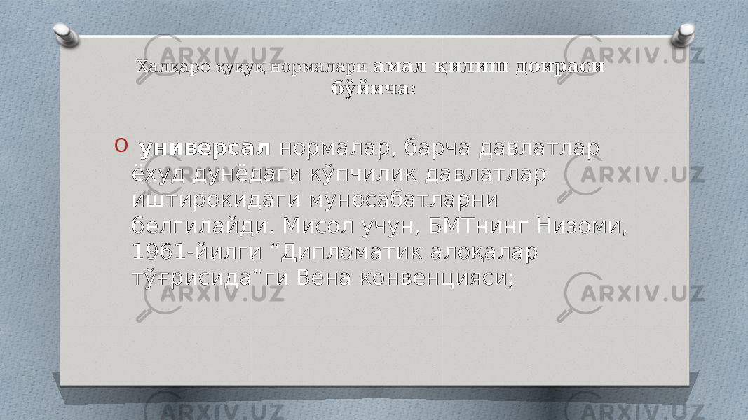 Халқаро ҳуқуқ нормалари амал қилиш доираси бўйича: O универсал нормалар, барча давлатлар ёхуд дунёдаги кўпчилик давлатлар иштирокидаги муносабатларни белгилайди. Мисол учун, БМТнинг Низоми, 1961-йилги “Дипломатик алоқалар тўғрисида”ги Вена конвенцияси; 