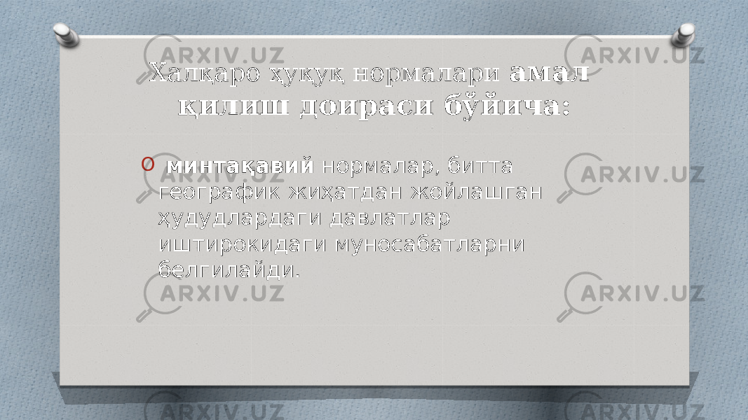 Халқаро ҳуқуқ нормалари амал қилиш доираси бўйича: O минтақавий нормалар, битта географик жиҳатдан жойлашган ҳудудлардаги давлатлар иштирокидаги муносабатларни белгилайди. 