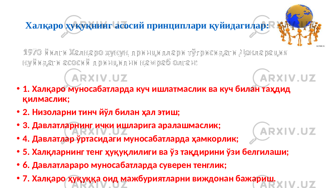 Халқаро ҳуқуқнинг асосий принциплари қуйидагилар: 1970 йилги Халқаро ҳуқуқ принциплари тўғрисидаги Декларация қуйидаги асосий принципни қамраб олган: • 1. Халқаро муносабатларда куч ишлатмаслик ва куч билан таҳдид қилмаслик; • 2. Низоларни тинч йўл билан ҳал этиш; • 3. Давлатларнинг ички ишларига аралашмаслик; • 4. Давлатлар ўртасидаги муносабатларда ҳамкорлик; • 5. Халқларнинг тенг ҳуқуқлилиги ва ўз тақдирини ўзи белгилаши; • 6. Давлатлараро муносабатларда суверен тенглик; • 7. Халқаро ҳуқуққа оид мажбуриятларни виждонан бажариш. 32 