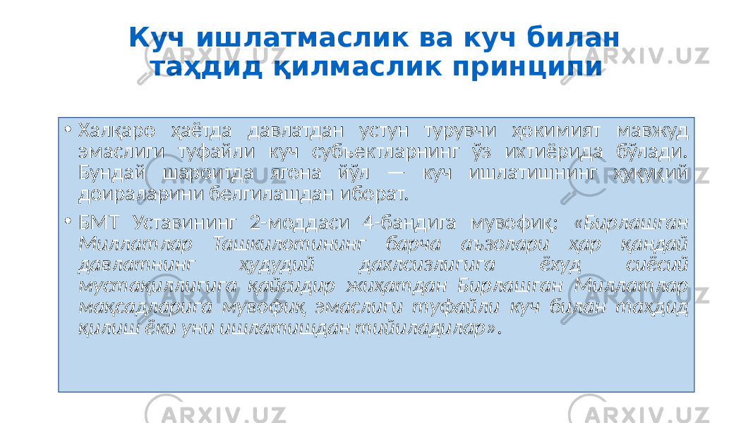 Куч ишлатмаслик ва куч билан таҳдид қилмаслик принципи • Халқаро ҳаётда давлатдан устун турувчи ҳокимият мавжуд эмаслиги туфайли куч субъектларнинг ўз ихтиёрида бўлади. Бундай шароитда ягона йўл — куч ишлатишнинг ҳуқуқий доираларини белгилашдан иборат. • БМТ Уставининг 2-моддаси 4-бандига мувофиқ: «Бирлашган Миллатлар Ташкилотининг барча аъзолари ҳар қандай давлатнинг ҳудудий дахлсизлигига ёхуд сиёсий мустақиллигига қайсидир жиҳатдан Бирлашган Миллатлар мақсадларига мувофиқ эмаслиги туфайли куч билан таҳдид қилиш ёки уни ишлатишдан тийиладилар» . 36 