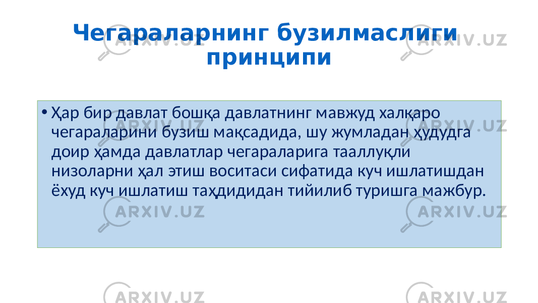 Чегараларнинг бузилмаслиги принципи • Ҳар бир давлат бошқа давлатнинг мавжуд халқаро чегараларини бузиш мақсадида, шу жумладан ҳудудга доир ҳамда давлатлар чегараларига тааллуқли низоларни ҳал этиш воситаси сифатида куч ишлатишдан ёхуд куч ишлатиш таҳдидидан тийилиб туришга мажбур. 44 