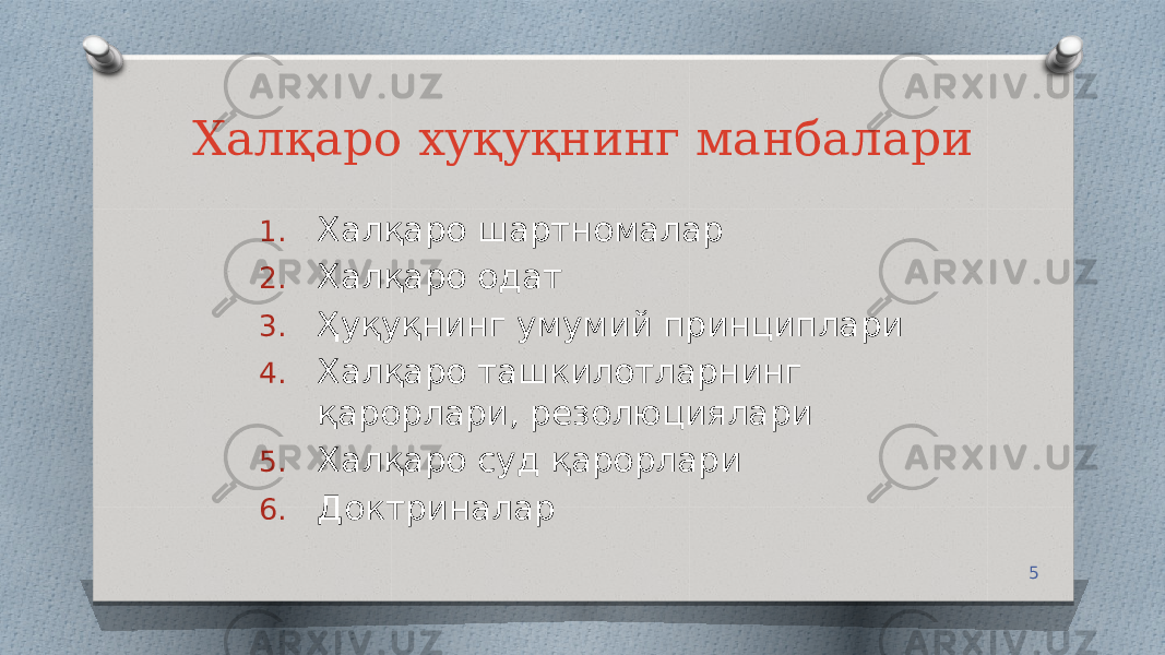 5Халқаро хуқуқнинг манбалари 1. Халқаро шартномалар 2. Халқаро одат 3. Ҳуқуқнинг умумий принциплари 4. Халқаро ташкилотларнинг қарорлари, резолюциялари 5. Халқаро суд қарорлари 6. Доктриналар 