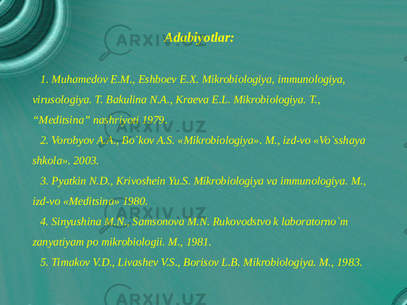Adabiyotlar: 1. Muhamedov E.M., Eshboev E.X. Mikrobiologiya, immunologiya, virusologiya. T. Bakulina N.A., Kraeva E.L. Mikrobiologiya. T., “Meditsina” nashriyoti 1979. 2. Vorobyov A.A., Bo`kov A.S. «Mikrobiologiya». M., izd-vo «Vo`sshaya shkola». 2003. 3. Pyatkin N.D., Krivoshein Yu.S. Mikrobiologiya va immunologiya. M., izd-vo «Meditsina» 1980. 4. Sinyushina M.N., Samsonova M.N. Rukovodstvo k laboratorno`m zanyatiyam po mikrobiologii. M., 1981. 5. Timakov V.D., Livashev V.S., Borisov L.B. Mikrobiologiya. M., 1983. 