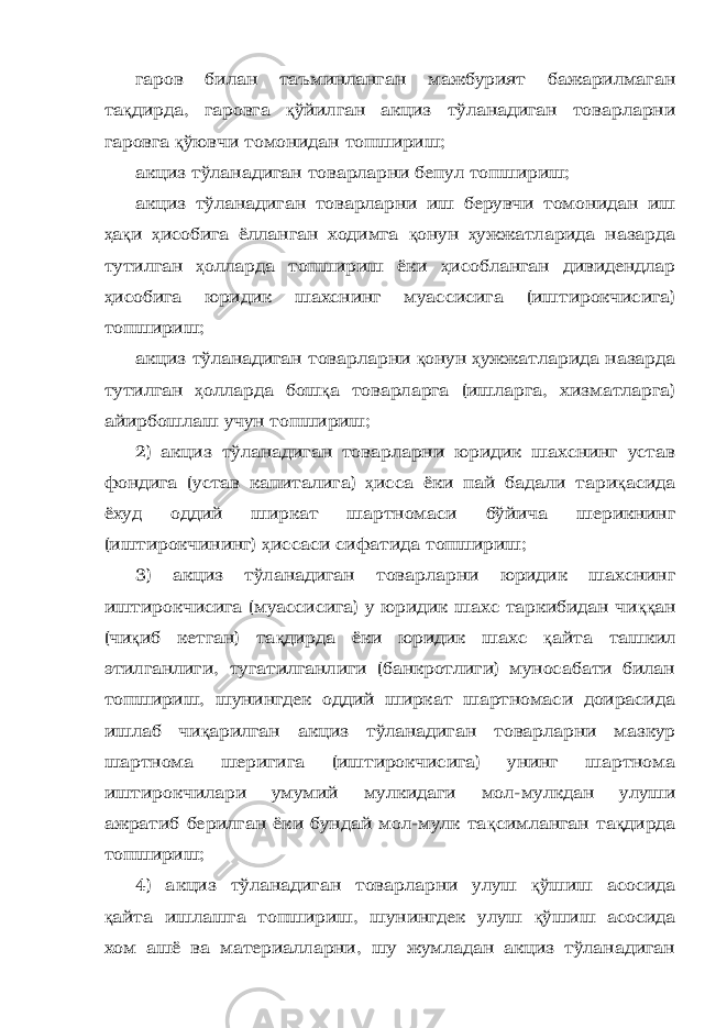 гаров билан таъминланган мажбурият бажарилмаган та қ дирда, гаровга қ ўйилган акциз тўланадиган товарларни гаровга қ ўювчи томонидан топшириш; акциз тўланадиган товарларни бепул топшириш; акциз тўланадиган товарларни иш берувчи томонидан иш ҳ а қ и ҳ исобига ёлланган ходимга қ онун ҳ ужжатларида назарда тутилган ҳ олларда топшириш ёки ҳ исобланган дивидендлар ҳ исобига юридик шахснинг муассисига (иштирокчисига) топшириш; акциз тўланадиган товарларни қ онун ҳ ужжатларида назарда тутилган ҳ олларда бош қ а товарларга (ишларга, хизматларга) айирбошлаш учун топшириш; 2) акциз тўланадиган товарларни юридик шахснинг устав фондига (устав капиталига) ҳ исса ёки пай бадали тари қ асида ёхуд оддий ширкат шартномаси бўйича шерикнинг (иштирокчининг) ҳ иссаси сифатида топшириш; 3) акциз тўланадиган товарларни юридик шахснинг иштирокчисига (муассисига) у юридик шахс таркибидан чи ққ ан (чи қ иб кетган) та қ дирда ёки юридик шахс қ айта ташкил этилганлиги, тугатилганлиги (банкротлиги) муносабати билан топшириш, шунингдек оддий ширкат шартномаси доирасида ишлаб чи қ арилган акциз тўланадиган товарларни мазкур шартнома шеригига (иштирокчисига) унинг шартнома иштирокчилари умумий мулкидаги мол-мулкдан улуши ажратиб берилган ёки бундай мол-мулк та қ симланган та қ дирда топшириш; 4) акциз тўланадиган товарларни улуш қ ўшиш асосида қ айта ишлашга топшириш, шунингдек улуш қ ўшиш асосида хом ашё ва материалларни, шу жумладан акциз тўланадиган 