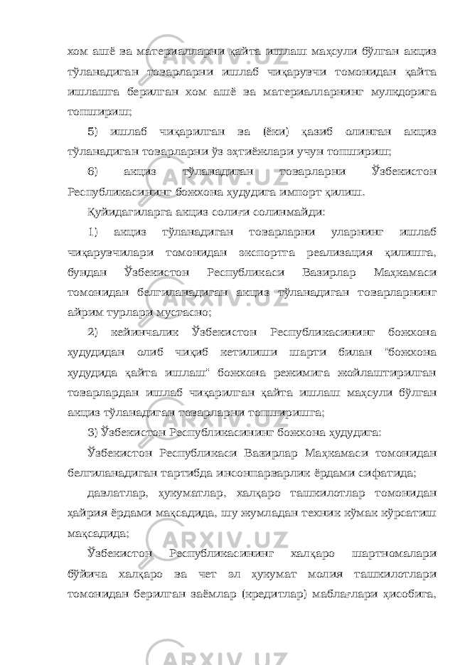 хом ашё ва материалларни қ айта ишлаш ма ҳ сули бўлган акциз тўланадиган товарларни ишлаб чи қ арувчи томонидан қ айта ишлашга берилган хом ашё ва материалларнинг мулкдорига топшириш; 5) ишлаб чи қ арилган ва (ёки) қ азиб олинган акциз тўланадиган товарларни ўз э ҳ тиёжлари учун топшириш; 6) акциз тўланадиган товарларни Ўзбекистон Республикасининг божхона ҳ удудига импорт қ илиш. Қ уйидагиларга акциз соли ғ и солинмайди: 1) акциз тўланадиган товарларни уларнинг ишлаб чи қ арувчилари томонидан экспортга реализация қ илишга, бундан Ўзбекистон Республикаси Вазирлар Ма ҳ камаси томонидан белгиланадиган акциз тўланадиган товарларнинг айрим турлари мустасно; 2) кейинчалик Ўзбекистон Республикасининг божхона ҳ удудидан олиб чи қ иб кетилиши шарти билан &#34;божхона ҳ удудида қ айта ишлаш&#34; божхона режимига жойлаштирилган товарлардан ишлаб чи қ арилган қ айта ишлаш ма ҳ сули бўлган акциз тўланадиган товарларни топширишга; 3) Ўзбекистон Республикасининг божхона ҳ удудига: Ўзбекистон Республикаси Вазирлар Ма ҳ камаси томонидан белгиланадиган тартибда инсонпарварлик ёрдами сифатида; давлатлар, ҳ укуматлар, хал қ аро ташкилотлар томонидан ҳ айрия ёрдами ма қ садида, шу жумладан техник кўмак кўрсатиш ма қ садида; Ўзбекистон Республикасининг хал қ аро шартномалари бўйича хал қ аро ва чет эл ҳ укумат молия ташкилотлари томонидан берилган заёмлар (кредитлар) мабла ғ лари ҳ исобига, 