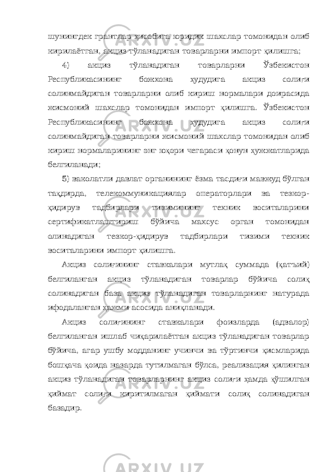 шунингдек грантлар ҳ исобига юридик шахслар томонидан олиб кирилаётган, акциз тўланадиган товарларни импорт қ илишга; 4) акциз тўланадиган товарларни Ўзбекистон Республикасининг божхона ҳ удудига акциз соли ғ и солинмайдиган товарларни олиб кириш нормалари доирасида жисмоний шахслар томонидан импорт қ илишга. Ўзбекистон Республикасининг божхона ҳ удудига акциз соли ғ и солинмайдиган товарларни жисмоний шахслар томонидан олиб кириш нормаларининг энг ю қ ори чегараси қ онун ҳ ужжатларида белгиланади; 5) ваколатли давлат органининг ёзма тасди ғ и мавжуд бўлган та қ дирда, телекоммуникациялар операторлари ва тезкор- қ идирув тадбирлари тизимининг техник воситаларини сертификатлаштириш бўйича махсус орган томонидан олинадиган тезкор- қ идирув тадбирлари тизими техник воситаларини импорт қ илишга. Акциз соли ғ ининг ставкалари мутла қ суммада ( қ атъий) белгиланган акциз тўланадиган товарлар бўйича соли қ солинадиган база акциз тўланадиган товарларнинг натурада ифодаланган ҳ ажми асосида ани қ ланади. Акциз соли ғ ининг ставкалари фоизларда (адвалор) белгиланган ишлаб чи қ арилаётган акциз тўланадиган товарлар бўйича, агар ушбу модданинг учинчи ва тўртинчи қ исмларида бош қ ача қ оида назарда тутилмаган бўлса, реализация қ илинган акциз тўланадиган товарларнинг акциз соли ғ и ҳ амда қ ўшилган қ иймат соли ғ и киритилмаган қ иймати соли қ солинадиган базадир. 