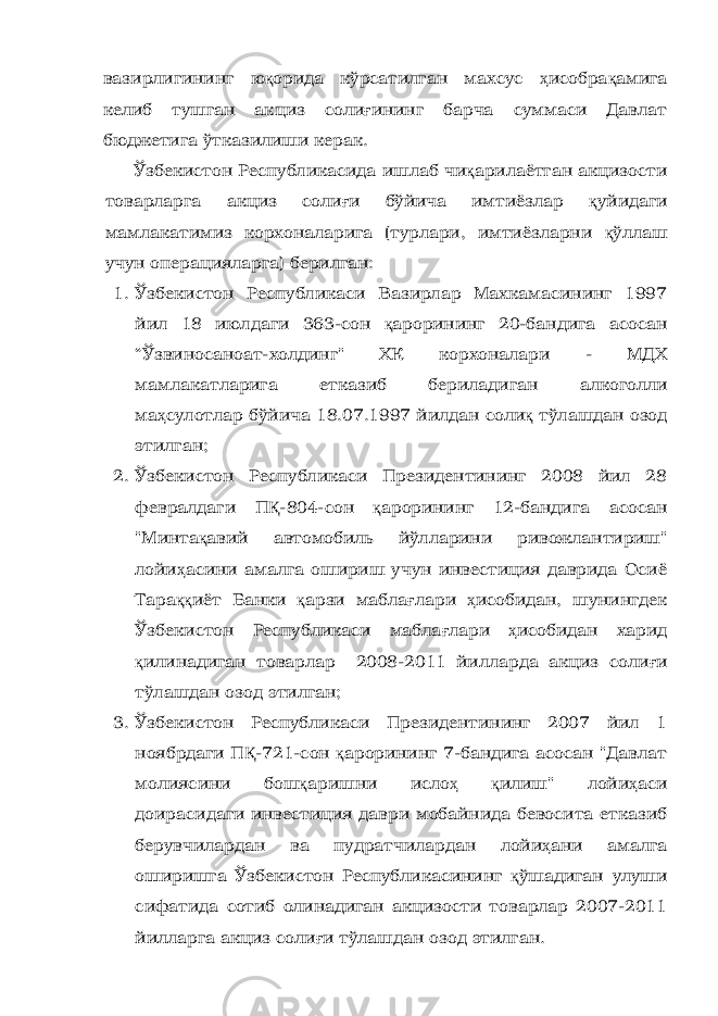 вазирлигининг ю қ орида кўрсатилган махсус ҳ исобра қ амига келиб тушган акциз соли ғ ининг барча суммаси Давлат бюджетига ўтказилиши керак. Ўзбекистон Республикасида ишлаб чи қ арилаётган акцизости товарларга акциз соли ғ и бўйича имтиёзлар қ уйидаги м амлакатимиз корхоналарига (турлари, имтиёзларни қ ўллаш учун операцияларга) берилган: 1. Ўзбекистон Республикаси Вазирлар Махкамасининг 1997 йил 18 июлдаги 363-сон қ арорининг 20-бандига асосан “Ўзвиносаноат-холдинг&#34; ХК корхоналари - МДХ мамлакатларига етказиб бериладиган алкоголли ма ҳ сулотлар бўйича 18.07.1997 йилдан соли қ тўлашдан озод этилган; 2. Ўзбекистон Республикаси Президентининг 2008 йил 28 февралдаги П Қ -804-сон қ арорининг 12-бандига асосан &#34;Минта қ авий автомобиль йўлларини ривожлантириш&#34; лойи ҳ асини амалга ошириш учун инвестиция даврида Осиё Тара ққ иёт Банки қ арзи мабла ғ лари ҳ исобидан, шунингдек Ўзбекистон Республикаси мабла ғ лари ҳ исобидан харид қ илинадиган товарлар 2008-2011 йилларда акциз соли ғ и тўлашдан озод этилган; 3. Ўзбекистон Республикаси Президентининг 2007 йил 1 ноябрдаги П Қ -721-сон қ арорининг 7-бандига асосан &#34;Давлат молиясини бош қ аришни исло ҳ қ илиш&#34; лойи ҳ аси доирасидаги инвестиция даври мобайнида бевосита етказиб берувчилардан ва пудратчилардан лойи ҳ ани амалга оширишга Ўзбекистон Республикасининг қ ўшадиган улуши сифатида сотиб олинадиган акцизости товарлар 2007-2011 йилларга акциз соли ғ и тўлашдан озод этилган. 