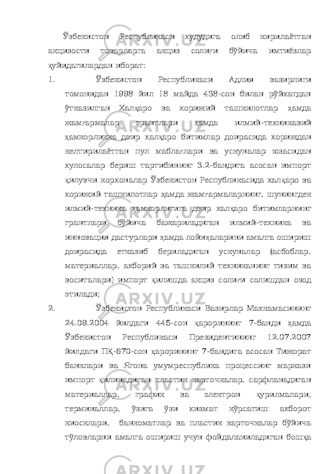 Ўзбекистон Республикаси худудига олиб кирилаётган акцизости товарларга акциз соли ғ и бўйича имтиёзлар қ уйидагилардан иборат: 1. Ўзбекистон Республикаси Адлия вазирлиги томонидан 1998 йил 18 майда 438-сон билан рўйхатдан ўтказилган Хал қ аро ва хорижий ташкилотлар ҳ амда жам ғ армалар грантлари ҳ амда илмий-техникавий ҳ амкорликка доир хал қ аро битимлар доирасида хориждан келтирилаётган пул мабла ғ лари ва ускуналар юзасидан хулосалар бериш тартибининг 3.2-бандига асосан импорт қ илувчи корхоналар Ўзбекистон Республикасида хал қ аро ва хорижий ташкилотлар ҳ амда жам ғ армаларнинг, шунингдек илмий-техника ҳ амкорлигига доир хал қ аро битимларнинг грантлари бўйича бажариладиган илмий-техника ва инновация дастурлари ҳ амда лойи ҳ аларини амалга ошириш доирасида етказиб бериладиган ускуналар (асбоблар, материаллар, ахборий ва ташкилий техниканинг тизим ва воситалари) импорт қ илишда акциз соли ғ и солишдан озод этилади; 2. Ўзбекистон Республикаси Вазирлар Махкамасининг 24.09.2004 йилдаги 445-сон қ арорининг 7-банди ҳ амда Ўзбекистон Республикаси Президентининг 12.07.2007 йилдаги П Қ -670-сон қ арорининг 7-бандига асосан Тижорат банклари ва Ягона умумреспублика процессинг маркази импорт қ илинадиган пластик карточкалар, сарфланадиган материаллар, график ва электрон қ урилмалари, терминаллар, ўзига ўзи хизмат кўрсатиш ахборот киосклари, банкоматлар ва пластик карточкалар бўйича тўловларни амалга ошириш учун фойдаланиладиган бош қ а 