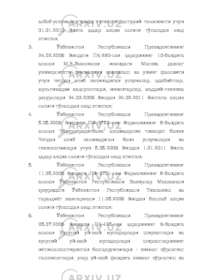 асбоб-ускуналар ҳ амда тегишли дастурий таъминоти учун 01.01.2010 йилга қ адар акциз соли ғ и тўлашдан озод этилган; 3. Ўзбекистон Республикаси Президентининг 24.02.2006 йилдаги П Қ -290-сон қ арорининг 10-бандига асосан М.В.Ломоносов номидаги Москва давлат университети филиалини жи ҳ озлаш ва унинг фаолияти учун четдан олиб келинадиган ускуналар, адабиётлар, мультимедия ма ҳ сулотлари, инвентарлар, моддий-техника ресурслари 24.02.2006 йилдан 24.02.2011 йилгача акциз соли ғ и тўлашдан озод этилган; 4. Ўзбекистон Республикаси Президентининг 5.05.2006 йилдаги ПФ-3750-сон Фармонининг 8-бандига асосан &#34;Микрокредитбанк&#34; акциядорлик тижорат банки Четдан олиб келинадиган банк ускуналари ва технологиялари учун 5.05.2006 йилдан 1.01.2011 йилга қ адар акциз соли ғ и тўлашдан озод этилган; 5. Ўзбекистон Республикаси Президентининг 11.05.2006 йилдаги ПФ-3751-сон Фармонининг 8-бандига асосан Ўзбекистон Республикаси Вазирлар Ма ҳ камаси ҳ узуридаги Ўзбекистон Республикаси Тикланиш ва тара ққ иёт жам ғ армаси 11.05.2006 йилдан бошлаб акциз соли ғ и тўлашдан озод этилган; 6. Ўзбекистон Республикаси Президентининг 25.07.2006 йилдаги П Қ -425-сон қ арорининг 6-бандига асосан Хусусий уй-жой мулкдорлари ширкатлари ва хусусий уй-жой мулкдорлари ширкатларининг ихтисослаштирилган бош қ арувчилари - хизмат кўрсатиш ташкилотлари, улар уй-жой фондига хизмат кўрсатиш ва 