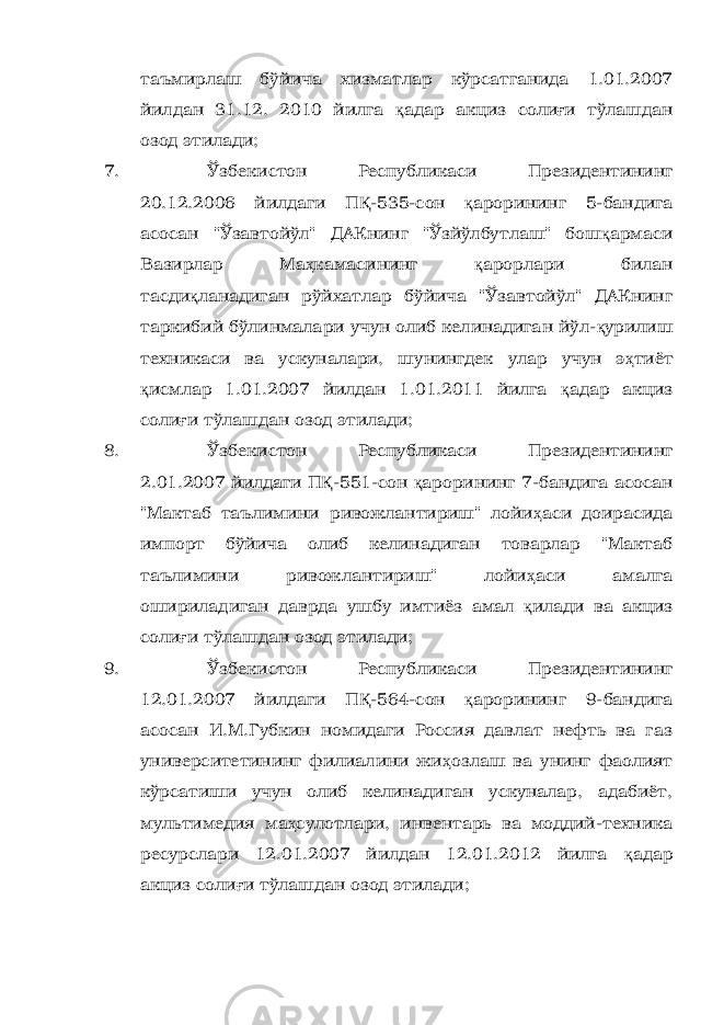 таъмирлаш бўйича хизматлар кўрсатганида 1.01.2007 йилдан 31.12. 2010 йилга қ адар акциз соли ғ и тўлашдан озод этилади; 7. Ўзбекистон Республикаси Президентининг 20.12.2006 йилдаги П Қ -535-сон қ арорининг 5-бандига асосан &#34;Ўзавтойўл&#34; ДАКнинг &#34;Ўзйўлбутлаш&#34; бош қ армаси Вазирлар Ма ҳ камасининг қ арорлари билан тасди қ ланадиган рўйхатлар бўйича &#34;Ўзавтойўл&#34; ДАКнинг таркибий бўлинмалари учун олиб келинадиган йўл- қ урилиш техникаси ва ускуналари, шунингдек улар учун э ҳ тиёт қ исмлар 1.01.2007 йилдан 1.01.2011 йилга қ адар акциз соли ғ и тўлашдан озод этилади; 8. Ўзбекистон Республикаси Президентининг 2.01.2007 йилдаги П Қ -551-сон қ арорининг 7-бандига асосан &#34;Мактаб таълимини ривожлантириш&#34; лойи ҳ аси доирасида импорт бўйича олиб келинадиган товарлар &#34;Мактаб таълимини ривожлантириш&#34; лойи ҳ аси амалга ошириладиган даврда ушбу имтиёз амал қ илади ва акциз соли ғ и тўлашдан озод этилади; 9. Ўзбекистон Республикаси Президентининг 12.01.2007 йилдаги П Қ -564-сон қ арорининг 9-бандига асосан И.М.Губкин номидаги Россия давлат нефть ва газ университетининг филиалини жи ҳ озлаш ва унинг фаолият кўрсатиши учун олиб келинадиган ускуналар, адабиёт, мультимедия ма ҳ сулотлари, инвентарь ва моддий-техника ресурслари 12.01.2007 йилдан 12.01.2012 йилга қ адар акциз соли ғ и тўлашдан озод этилади; 