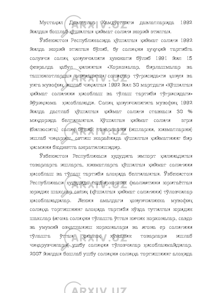 Муста қ ил Давлатлар Хамдўстлиги давлатларида 1992 йилдан бошлаб қ ўшилган қ иймат соли ғ и жорий этилган. Ўзбекистон Республикасида қ ўшилган қ иймат соли ғ и 1992 йилда жорий этилган бўлиб, бу соли қ ни ҳ у қ у қ ий тартибга солувчи соли қ қ онунчилиги ҳ ужжати бўлиб 1991 йил 15 февралда қ абул қ илинган «Корхоналар, бирлашмалар ва ташкилотлардан олинадиган соли қ лар тў ғ рисида»ги қ онун ва унга мувофи қ ишлаб чи қ илган 1992 йил 30 мартдаги « Қ ўшилган қ иймат соли ғ ини ҳ исоблаш ва тўлаш тартиби тў ғ рисидаги» йўри қ нома ҳ исобланади. Соли қ қ онунчилигига мувофи қ 1992 йилда дастлаб қ ўшилган қ иймат соли ғ и ставкаси 30 % ми қ дорида белгиланган. Қ ўшилган қ иймат соли ғ и эгри (билвосита) соли қ бўлиб, товарларни (ишларни, хизматларни) ишлаб чи қ ариш, сотиш жараёнида қ ўшилган қ ийматнинг бир қ исмини бюджетга ажратилишидир. Ўзбекистон Республикаси ҳ удудига импорт қ илинадиган товарларга ишларга, хизматларга қ ўшилган қ иймат соли ғ ини ҳ исоблаш ва тўлаш тартиби ало ҳ ида белгиланган. Ўзбекистон Республикаси ҳ удудида тадбиркорлик фаолиятини юритаётган юридик шахслар соли қ ( қ ўшилган қ иймат соли ғ ини) тўловчилар ҳ исобланадилар. Лекин амалдаги қ онунчиликка мувофи қ соли ққ а тортишнинг ало ҳ ида тартиби кўзда тутилган юридик шахслар (ягона соли қ ни тўлашга ўтган кичик корхоналар, савдо ва умумий ов қ атланиш корхоналари ва ягона ер соли ғ ини тўлашга ўтган қ ишло қ хўжалик товарлари ишлаб чи қ арувчилари) ушбу соли қ ни тўловчилар ҳ исобланмайдилар. 2007 йилдан бошлаб ушбу соли қ ни соли ққ а тортишнинг ало ҳ ида 