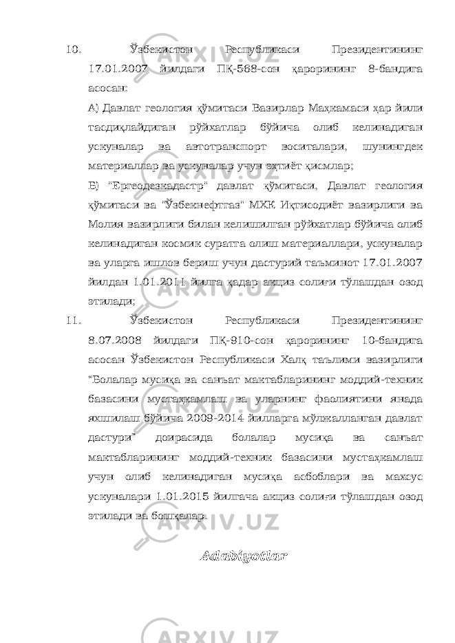 10. Ўзбекистон Республикаси Президентининг 17.01.2007 йилдаги П Қ -568-сон қ арорининг 8-бандига асосан: А) Давлат геология қ ўмитаси Вазирлар Ма ҳ камаси ҳ ар йили тасди қ лайдиган рўйхатлар бўйича олиб келинадиган ускуналар ва автотранспорт воситалари, шунингдек материаллар ва ускуналар учун э ҳ тиёт қ исмлар; Б) &#34;Ергеодезкадастр&#34; давлат қ ўмитаси, Давлат геология қ ўмитаси ва &#34;Ўзбекнефтгаз&#34; МХК И қ тисодиёт вазирлиги ва Молия вазирлиги билан келишилган рўйхатлар бўйича олиб келинадиган космик суратга олиш материаллари, ускуналар ва уларга ишлов бериш учун дастурий таъминот 17.01.2007 йилдан 1.01.2011 йилга қ адар акциз соли ғ и тўлашдан озод этилади; 11. Ўзбекистон Республикаси Президентининг 8.07.2008 йилдаги П Қ -910-сон қ арорининг 10-бандига асосан Ўзбекистон Республикаси Хал қ таълими вазирлиги “Болалар муси қ а ва санъат мактабларининг моддий-техник базасини муста ҳ камлаш ва уларнинг фаолиятини янада яхшилаш бўйича 2009-2014 йилларга мўлжалланган давлат дастури” доирасида болалар муси қ а ва санъат мактабларининг моддий-техник базасини муста ҳ камлаш учун олиб келинадиган муси қ а асбоблари ва махсус ускуналари 1.01.2015 йилгача акциз соли ғ и тўлашдан озод этилади ва бош қ алар. Adabiyotlar 