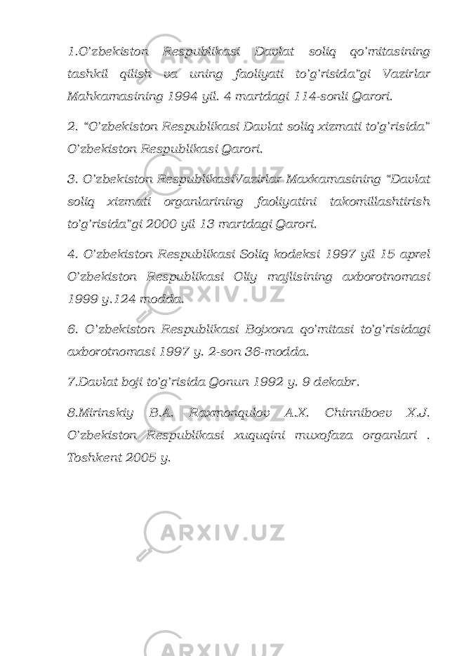 1.O’zbekiston Respublikasi Davlat soliq qo’mitasining tashkil qilish va uning faoliyati to’g’risida”gi Vazirlar Mahkamasining 1994 yil. 4 martdagi 114-sonli Qarori. 2. “O’zbekiston Respublikasi Davlat soliq xizmati to’g’risida” O’zbekiston Respublikasi Qarori. 3. O’zbekiston RespublikasiVazirlar Maxkamasining “Davlat soliq xizmati organlarining faoliyatini takomillashtirish to’g’risida”gi 2000 yil 13 martdagi Qarori. 4. O’zbekiston Respublikasi Soliq kodeksi 1997 yil 15 aprel O’zbekiston Respublikasi Oliy majlisining axborotnomasi 1999 y.124 modda. 6. O’zbekiston Respublikasi Bojxona qo’mitasi to’g’risidagi axborotnomasi 1997 y. 2-son 36-modda. 7.Davlat boji to’g’risida Qonun 1992 y. 9 dekabr. 8.Mirinskiy B.A. Raxmonqulov A.X. Chinniboev X.J. O’zbekiston Respublikasi xuquqini muxofaza organlari . Toshkent 2005 y. 