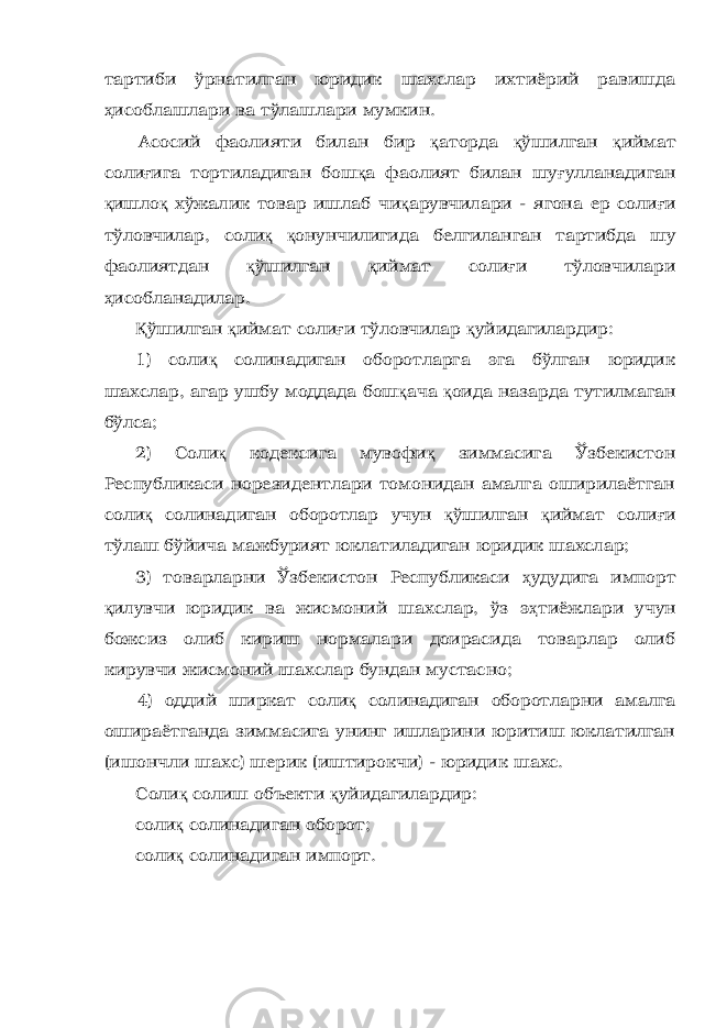 тартиби ўрнатилган юридик шахслар ихтиёрий равишда ҳ исоблашлари ва тўлашлари мумкин. Асосий фаолияти билан бир қ аторда қ ўшилган қ иймат соли ғ ига тортиладиган бош қ а фаолият билан шу ғ улланадиган қ ишло қ хўжалик товар ишлаб чи қ арувчилари - ягона ер соли ғ и тўловчилар, соли қ қ онунчилигида белгиланган тартибда шу фаолиятдан қ ўшилган қ иймат соли ғ и тўловчилари ҳ исобланадилар. Қ ўшилган қ иймат соли ғ и тўловчилар қ уйидагилардир: 1) соли қ солинадиган оборотларга эга бўлган юридик шахслар, агар ушбу моддада бош қ ача қ оида назарда тутилмаган бўлса; 2) Соли қ кодексига мувофи қ зиммасига Ўзбекистон Республикаси норезидентлари томонидан амалга оширилаётган соли қ солинадиган оборотлар учун қ ўшилган қ иймат соли ғ и тўлаш бўйича мажбурият юклатиладиган юридик шахслар; 3) товарларни Ўзбекистон Республикаси ҳ удудига импорт қ илувчи юридик ва жисмоний шахслар, ўз э ҳ тиёжлари учун божсиз олиб кириш нормалари доирасида товарлар олиб кирувчи жисмоний шахслар бундан мустасно; 4) оддий ширкат соли қ солинадиган оборотларни амалга ошираётганда зиммасига унинг ишларини юритиш юклатилган (ишончли шахс) шерик (иштирокчи) - юридик шахс. Соли қ солиш объекти қ уйидагилардир: соли қ солинадиган оборот; соли қ солинадиган импорт. 