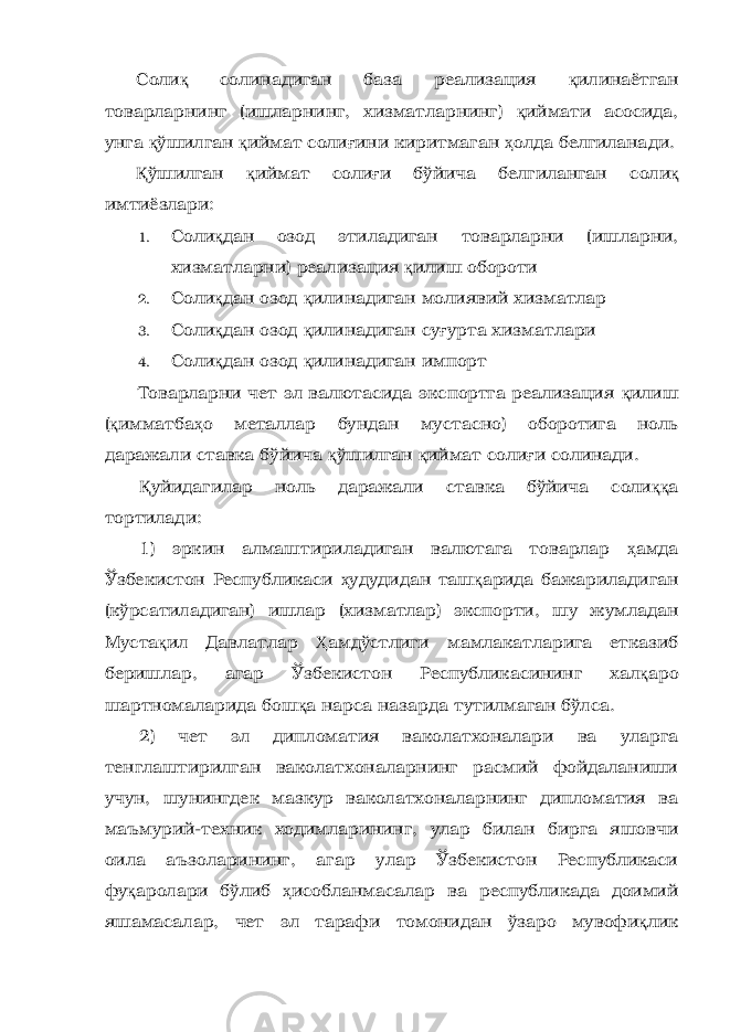 Соли қ солинадиган база реализация қ илинаётган товарларнинг (ишларнинг, хизматларнинг) қ иймати асосида, унга қ ўшилган қ иймат соли ғ ини киритмаган ҳ олда белгиланади. Қ ўшилган қ иймат соли ғ и бўйича белгиланган с оли қ имтиёзлари: 1. Соли қ дан озод этиладиган товарларни (ишларни, хизматларни) реализация қ илиш обороти 2. Соли қ дан озод қ илинадиган молиявий хизматлар 3. Соли қ дан озод қ илинадиган су ғ урта хизматлари 4. Соли қ дан озод қ илинадиган импорт Товарларни чет эл валютасида экспортга реализация қ илиш ( қ имматба ҳ о металлар бундан мустасно) оборотига ноль даражали ставка бўйича қ ўшилган қ иймат соли ғ и солинади. Қ уйидагилар ноль даражали ставка бўйича соли ққ а тортилади: 1) эркин алмаштириладиган валютага товарлар ҳ амда Ўзбекистон Республикаси ҳ удудидан таш қ арида бажариладиган (кўрсатиладиган) ишлар (хизматлар) экспорти, шу жумладан Муста қ ил Давлатлар Ҳ амдўстлиги мамлакатларига етказиб беришлар, агар Ўзбекистон Республикасининг хал қ аро шартномаларида бош қ а нарса назарда тутилмаган бўлса. 2) чет эл дипломатия ваколатхоналари ва уларга тенглаштирилган ваколатхоналарнинг расмий фойдаланиши учун, шунингдек мазкур ваколатхоналарнинг дипломатия ва маъмурий-техник ходимларининг, улар билан бирга яшовчи оила аъзоларининг, агар улар Ўзбекистон Республикаси фу қ аролари бўлиб ҳ исобланмасалар ва республикада доимий яшамасалар, чет эл тарафи томонидан ўзаро мувофи қ лик 