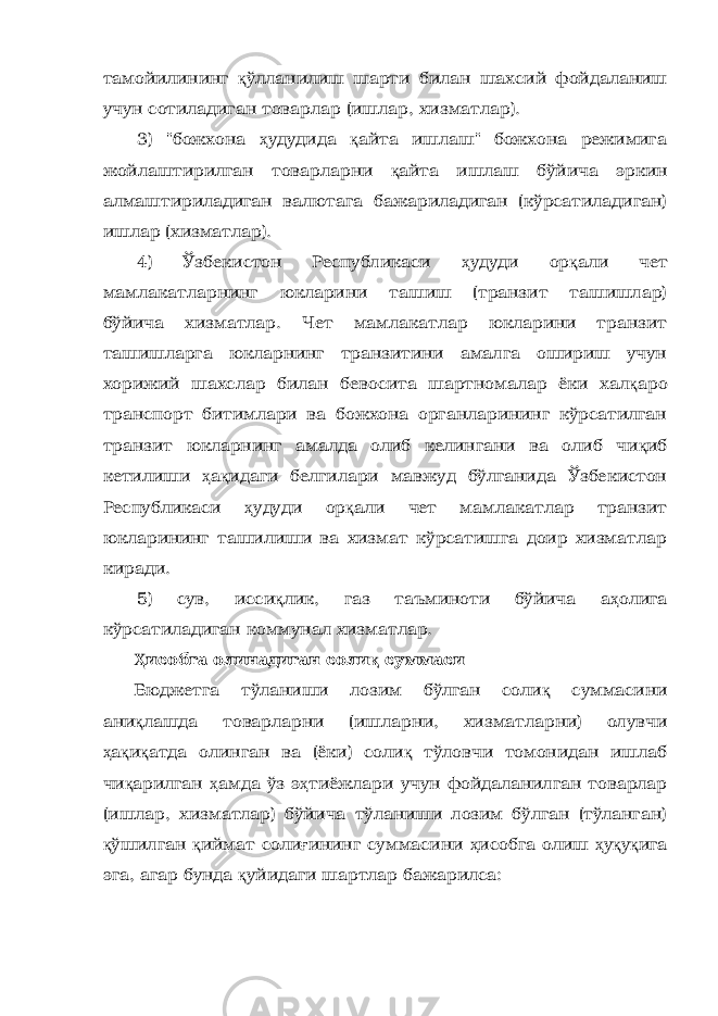 тамойилининг қ ўлланилиш шарти билан шахсий фойдаланиш учун сотиладиган товарлар (ишлар, хизматлар). 3) &#34;божхона ҳ удудида қ айта ишлаш&#34; божхона режимига жойлаштирилган товарларни қ айта ишлаш бўйича эркин алмаштириладиган валютага бажариладиган (кўрсатиладиган) ишлар (хизматлар). 4) Ўзбекистон Республикаси ҳ удуди ор қ али чет мамлакатларнинг юкларини ташиш (транзит ташишлар) бўйича хизматлар. Чет мамлакатлар юкларини транзит ташишларга юкларнинг транзитини амалга ошириш учун хорижий шахслар билан бевосита шартномалар ёки хал қ аро транспорт битимлари ва божхона органларининг кўрсатилган транзит юкларнинг амалда олиб келингани ва олиб чи қ иб кетилиши ҳ а қ идаги белгилари мавжуд бўлганида Ўзбекистон Республикаси ҳ удуди ор қ али чет мамлакатлар транзит юкларининг ташилиши ва хизмат кўрсатишга доир хизматлар киради. 5) сув, исси қ лик, газ таъминоти бўйича а ҳ олига кўрсатиладиган коммунал хизматлар. Ҳ исобга олинадиган соли қ суммаси Бюджетга тўланиши лозим бўлган соли қ суммасини ани қ лашда товарларни (ишларни, хизматларни) олувчи ҳ а қ и қ атда олинган ва (ёки) соли қ тўловчи томонидан ишлаб чи қ арилган ҳ амда ўз э ҳ тиёжлари учун фойдаланилган товарлар (ишлар, хизматлар) бўйича тўланиши лозим бўлган (тўланган) қ ўшилган қ иймат соли ғ ининг суммасини ҳ исобга олиш ҳ у қ у қ ига эга, агар бунда қ уйидаги шартлар бажарилса: 