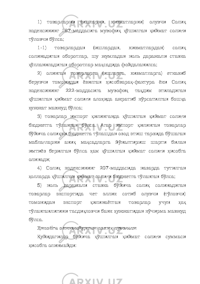 1) товарларни (ишларни, хизматларни) олувчи Соли қ кодексининг 197-моддасига мувофи қ қ ўшилган қ иймат соли ғ и тўловчи бўлса; 1-1) товарлардан (ишлардан, хизматлардан) соли қ солинадиган оборотлар, шу жумладан ноль даражали ставка қ ўлланиладиган оборотлар ма қ садида фойдаланилса; 2) олинган товарларга (ишларга, хизматларга) етказиб берувчи томонидан ёзилган ҳ исобвара қ -фактура ёки Соли қ кодексининг 222-моддасига мувофи қ та қ дим этиладиган қ ўшилган қ иймат соли ғ и ало ҳ ида ажратиб кўрсатилган бош қ а ҳ ужжат мавжуд бўлса; 3) товарлар импорт қ илинганда қ ўшилган қ иймат соли ғ и бюджетга тўланган бўлса. Агар импорт қ илинган товарлар бўйича соли қ ни бюджетга тўлашдан озод этиш тарзида бўшаган мабла ғ ларни ани қ ма қ садларга йўналтириш шарти билан имтиёз берилган бўлса ҳ ам қ ўшилган қ иймат соли ғ и ҳ исобга олинади; 4) Соли қ кодексининг 207-моддасида назарда тутилган ҳ олларда қ ўшилган қ иймат соли ғ и бюджетга тўланган бўлса; 5) ноль даражали ставка бўйича соли қ солинадиган товарлар экспортида чет эллик сотиб олувчи (тўловчи) томонидан экспорт қ илинаётган товарлар учун ҳ а қ тўланганлигини тасди қ ловчи банк ҳ ужжатидан кўчирма мавжуд бўлса. Ҳ исобга олинмайдиган соли қ суммаси Қ уйидагилар бўйича қ ўшилган қ иймат соли ғ и суммаси ҳ исобга олинмайди: 