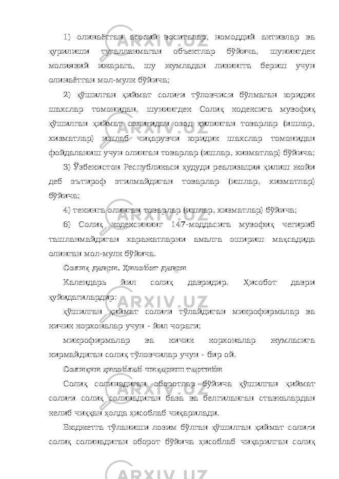 1) олинаётган асосий воситалар, номоддий активлар ва қ урилиши тугалланмаган объектлар бўйича, шунингдек молиявий ижарага, шу жумладан лизингга бериш учун олинаётган мол-мулк бўйича; 2) қ ўшилган қ иймат соли ғ и тўловчиси бўлмаган юридик шахслар томонидан, шунингдек Соли қ кодексига мувофи қ қ ўшилган қ иймат соли ғ идан озод қ илинган товарлар (ишлар, хизматлар) ишлаб чи қ арувчи юридик шахслар томонидан фойдаланиш учун олинган товарлар (ишлар, хизматлар) бўйича; 3) Ўзбекистон Республикаси ҳ удуди реализация қ илиш жойи деб эътироф этилмайдиган товарлар (ишлар, хизматлар) бўйича; 4) текинга олинган товарлар (ишлар, хизматлар) бўйича; 6) Соли қ кодексининг 147-моддасига мувофи қ чегириб ташланмайдиган харажатларни амалга ошириш ма қ садида олинган мол-мулк бўйича. Соли қ даври. Ҳ исобот даври Календарь йил соли қ давридир. Ҳ исобот даври қ уйидагилардир: қ ўшилган қ иймат соли ғ и тўлайдиган микрофирмалар ва кичик корхоналар учун - йил чораги; микрофирмалар ва кичик корхоналар жумласига кирмайдиган соли қ тўловчилар учун - бир ой. Соли қ ни ҳ исоблаб чи қ ариш тартиби Соли қ солинадиган оборотлар бўйича қ ўшилган қ иймат соли ғ и соли қ солинадиган база ва белгиланган ставкалардан келиб чи ққ ан ҳ олда ҳ исоблаб чи қ арилади. Бюджетга тўланиши лозим бўлган қ ўшилган қ иймат соли ғ и соли қ солинадиган оборот бўйича ҳ исоблаб чи қ арилган соли қ 