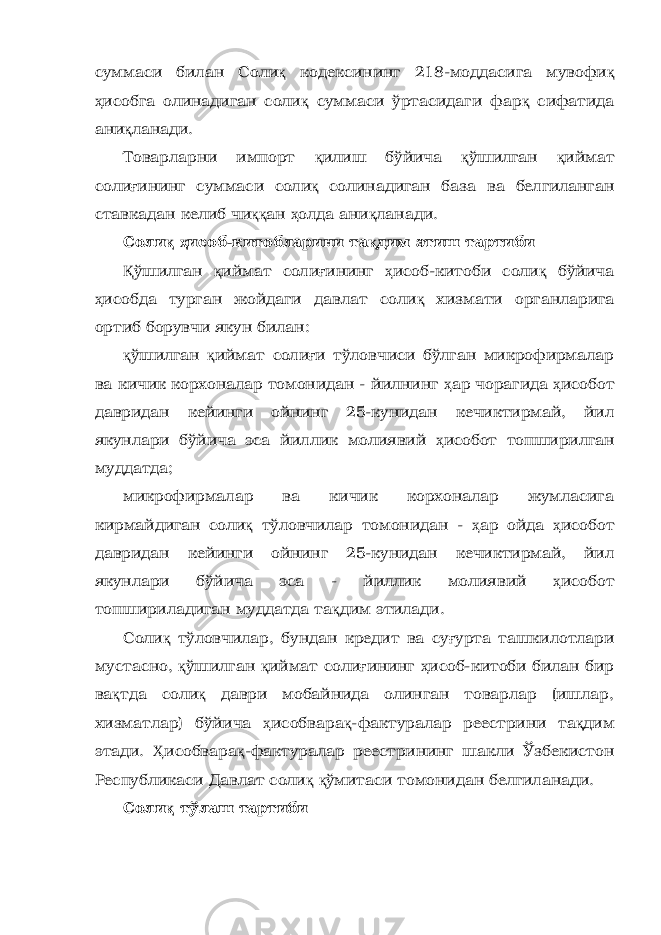 суммаси билан Соли қ к одекс и нинг 218-моддасига мувофи қ ҳ исобга олинадиган соли қ суммаси ўртасидаги фар қ сифатида ани қ ланади. Товарларни импорт қ илиш бўйича қ ўшилган қ иймат соли ғ ининг суммаси соли қ солинадиган база ва белгиланган ставкадан келиб чи ққ ан ҳ олда ани қ ланади. Соли қ ҳ исоб-китобларини та қ дим этиш тартиби Қ ўшилган қ иймат соли ғ ининг ҳ исоб-китоби соли қ бўйича ҳ исобда турган жойдаги давлат соли қ хизмати органларига ортиб борувчи якун билан: қ ўшилган қ иймат соли ғ и тўловчиси бўлган микрофирмалар ва кичик корхоналар томонидан - йилнинг ҳ ар чорагида ҳ исобот давридан кейинги ойнинг 25-кунидан кечиктирмай, йил якунлари бўйича эса йиллик молиявий ҳ исобот топширилган муддатда; микрофирмалар ва кичик корхоналар жумласига кирмайдиган соли қ тўловчилар томонидан - ҳ ар ойда ҳ исобот давридан кейинги ойнинг 25-кунидан кечиктирмай, йил якунлари бўйича эса - йиллик молиявий ҳ исобот топшириладиган муддатда та қ дим этилади. Соли қ тўловчилар, бундан кредит ва су ғ урта ташкилотлари мустасно, қ ўшилган қ иймат соли ғ ининг ҳ исоб-китоби билан бир ва қ тда соли қ даври мобайнида олинган товарлар (ишлар, хизматлар) бўйича ҳ исобвара қ -фактуралар реестрини та қ дим этади. Ҳ исобвара қ -фактуралар реестрининг шакли Ўзбекистон Республикаси Давлат соли қ қ ўмитаси томонидан белгиланади. Соли қ тўлаш тартиби 