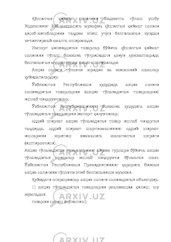 Қ ўшилган қ иймат соли ғ ини бюджетга тўлаш ушбу Кодекснинг 225-моддасига мувофи қ қ ўшилган қ иймат соли ғ и ҳ исоб-китобларини та қ дим этиш учун белгиланган кундан кечиктирмай амалга оширилади. Импорт қ илинадиган товарлар бўйича қ ўшилган қ иймат соли ғ ини тўлаш божхона тў ғ рисидаги қ онун ҳ ужжатларида белгиланган муддатларда амалга оширилади. Акциз соли ғ и тўловчи юридик ва жисмоний шахслар қ уйидагилардир: Ўзбекистон Республикаси ҳ удудида акциз соли ғ и солинадиган товарларни (акциз тўланадиган товарларни) ишлаб чи қ арувчилар; Ўзбекистон Республикасининг божхона ҳ удудига акциз тўланадиган товарларни импорт қ илувчилар; оддий ширкат акциз тўланадиган товар ишлаб чи қ арган та қ дирда, оддий ширкат шартномасининг оддий ширкат ишларини юритиш зиммасига юклатилган шериги (иштирокчиси). Акциз тўланадиган товарларнинг айрим турлари бўйича акциз тўланадиган товарлар ишлаб чи қ арувчи бўлмаган шахс Ўзбекистон Республикаси Президентининг қ арорига биноан акциз соли ғ ини тўловчи этиб белгиланиши мумкин. Қ уйидаги операциялар акциз соли ғ и солинадиган объектдир: 1) акциз тўланадиган товарларни реализация қ илиш, шу жумладан: товарни сотиш (жўнатиш); 