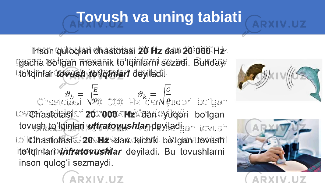  Tovush va uning tabiati Inson quloqlari chastotasi 20 Hz dan 20 000 Hz gacha bo‘lgan mexanik to‘lqinlarni sezadi. Bunday to‘lqinlar tovush to‘lqinlari deyiladi. Chastotasi 20 000 Hz dan yuqori bo‘lgan tovush to‘lqinlari ultratovushlar deyiladi. Chastotasi 20 Hz dan kichik bo‘lgan tovush to‘lqinlari infratovushlar deyiladi. Bu tovushlarni inson qulog‘i sezmaydi.• 