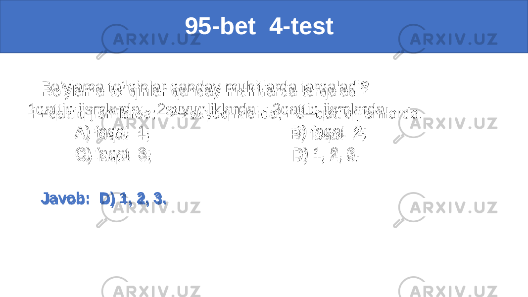  95-bet 4-test Bo‘ylama to‘lqinlar qanday muhitlarda tarqaladi? 1qattiq jismlarda; 2suyuqliklarda; 3qattiq jismlarda. A) faqat 1; B) faqat 2; C) faqat 3; D) 1, 2, 3. Javob: D) 1, 2, 3.• 