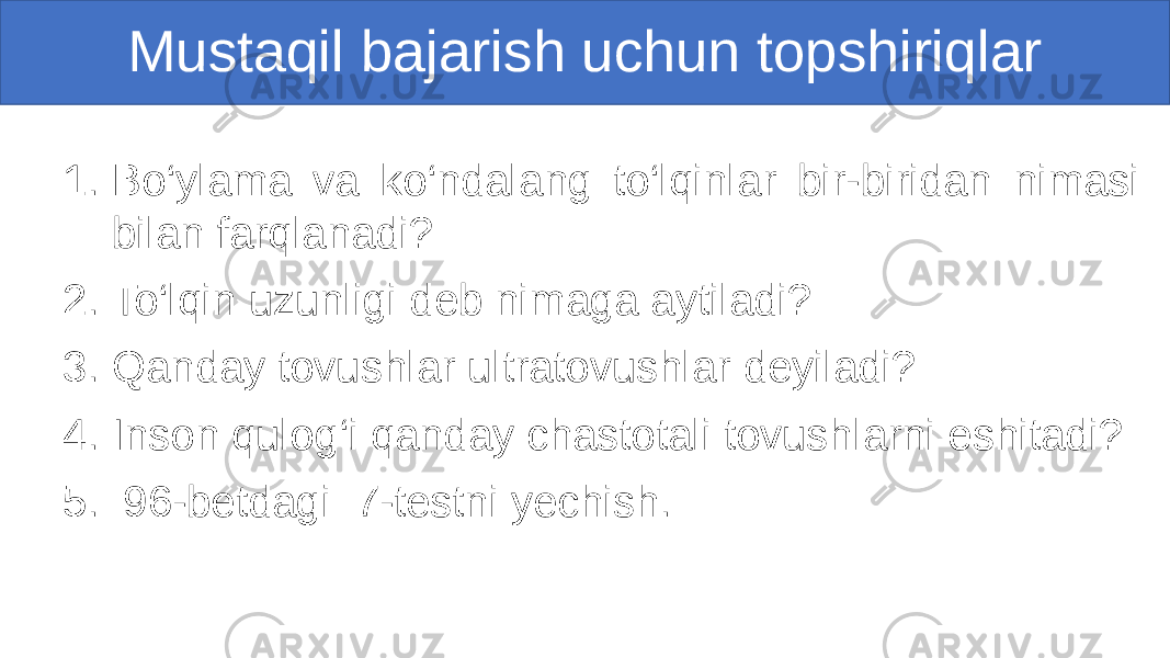 1. Bo‘ylama va ko‘ndalang to‘lqinlar bir-biridan nimasi bilan farqlanadi? 2. To‘lqin uzunligi deb nimaga aytiladi? 3. Qanday tovushlar ultratovushlar deyiladi? 4. Inson qulog‘i qanday chastotali tovushlarni eshitadi? 5. 96-betdagi 7-testni yechish. Mustaqil bajarish uchun topshiriqlar 