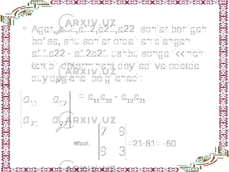 • Agar, a11,a12,a21,a22 sonlar berilgan bo’lsa, shu sonlar orqali aniqlangan a11a22 - a12a21 ushbu songa ikkinchi tartibli determinant deyiladi va odatda quyidagicha belgilanadi:22 21 12 11 а а а а = a 11 a 22 - a 12 a 21 Misol. 39 97 39 97 =21-81= -60 