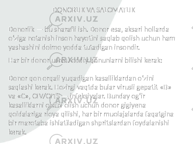 Donorlik — bu sharafli ish. Donor esa, aksari hollarda o‘ziga notanish inson hayotini saqlab qolish uchun ham yashashini doimo yodda tutadigan insondir. Har bir donor ushbu oddiy qonunlarni bilishi kerak: Donor qon orqali yuqadigan kasalliklardan o‘zini saqlashi kerak. Hozirgi vaqtda bular virusli gepatit «B» va «C», OIV/OITS — infeksiyalar. Bunday og‘ir kasalliklarni oldini olish uchun donor gigiyena qoidalariga rioya qilishi, har bir muolajalarda faqatgina bir marotaba ishlatiladigan shpritslardan foydalanishi kerak. DONORLIK VA SALOMATLIK 