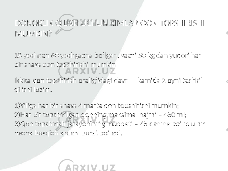 18 yoshdan 60 yoshgacha bo‘lgan, vazni 50 kg dan yuqori har bir shaxs qon topshirishi mumkin. DONORLIK QILISH UCHUN KIMLAR QON TOPSHIRISHI MUMKIN? Ikkita qon topshirish oralig‘idagi davr — kamida 2 oyni tashkil qilishi lozim. 1)Yiliga har bir shaxs 4 marta qon topshirishi mumkin; 2)Har bir topshirilgan qonning maksimal hajmi – 450 ml; 3)Qon topshirish jarayonining muddati – 45 daqiqa bo‘lib u bir necha bosqichlardan iborat bo‘ladi. 