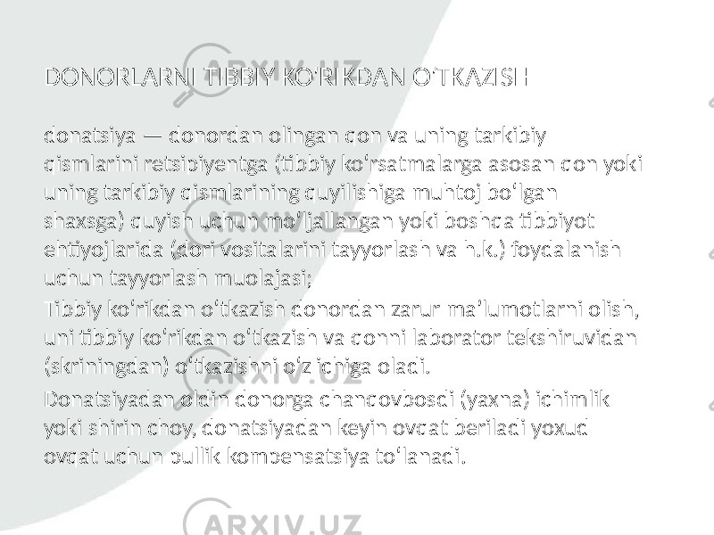 DONORLARNI TIBBIY KO&#39;RIKDAN O&#39;TKAZISH donatsiya — donordan olingan qon va uning tarkibiy qismlarini retsipiyentga (tibbiy ko‘rsatmalarga asosan qon yoki uning tarkibiy qismlarining quyilishiga muhtoj bo‘lgan shaxsga) quyish uchun mo‘ljallangan yoki boshqa tibbiyot ehtiyojlarida (dori vositalarini tayyorlash va h.k.) foydalanish uchun tayyorlash muolajasi; Tibbiy ko‘rikdan o‘tkazish donordan zarur ma’lumotlarni olish, uni tibbiy ko‘rikdan o‘tkazish va qonni laborator tekshiruvidan (skriningdan) o‘tkazishni o‘z ichiga oladi. Donatsiyadan oldin donorga chanqovbosdi (yaxna) ichimlik yoki shirin choy, donatsiyadan keyin ovqat beriladi yoxud ovqat uchun pullik kompensatsiya to‘lanadi. 