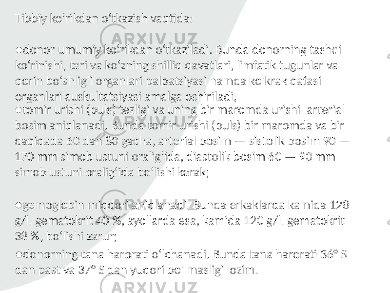 Tibbiy ko‘rikdan o‘tkazish vaqtida: ● donor umumiy ko‘rikdan o‘tkaziladi. Bunda donorning tashqi ko‘rinishi, teri va ko‘zning shilliq qavatlari, limfatik tugunlar va qorin bo‘shlig‘i organlari palpatsiyasi hamda ko‘krak qafasi organlari auskultatsiyasi amalga oshiriladi; ● tomir urishi (puls) tezligi va uning bir maromda urishi, arterial bosim aniqlanadi. Bunda tomir urishi (puls) bir maromda va bir daqiqada 60 dan 80 gacha, arterial bosim — sistolik bosim 90 — 170 mm simob ustuni oralig‘ida, diastolik bosim 60 — 90 mm simob ustuni oralig‘ida bo‘lishi kerak; ● gemoglobin miqdori aniqlanadi. Bunda erkaklarda kamida 128 g/l, gematokrit 40 %, ayollarda esa, kamida 120 g/l, gematokrit 38 %, bo‘lishi zarur; ● donorning tana harorati o‘lchanadi. Bunda tana harorati 36° S dan past va 37° S dan yuqori bo‘lmasligi lozim. 