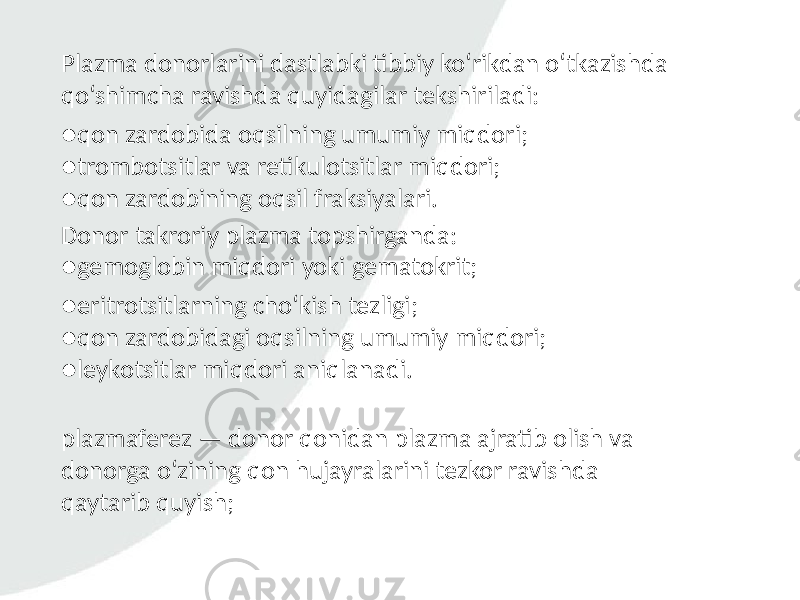 Plazma donorlarini dastlabki tibbiy ko‘rikdan o‘tkazishda qo‘shimcha ravishda quyidagilar tekshiriladi: ● qon zardobida oqsilning umumiy miqdori; ● trombotsitlar va retikulotsitlar miqdori; ● qon zardobining oqsil fraksiyalari. ● eritrotsitlarning cho‘kish tezligi; ● qon zardobidagi oqsilning umumiy miqdori; ● leykotsitlar miqdori aniqlanadi.Donor takroriy plazma topshirganda: ● gemoglobin miqdori yoki gematokrit; plazmaferez — donor qonidan plazma ajratib olish va donorga o‘zining qon hujayralarini tezkor ravishda qaytarib quyish; 